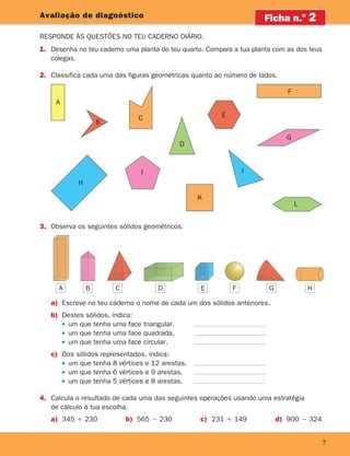 7
7
Avaliação de diagnóstico
Responde às questões no teu caderno diário.
Ficha n.o
2
1.	Desenha no teu caderno uma planta do teu quarto. Compara a tua planta com as dos teus
colegas.
2.	Classifica cada uma das figuras geométricas quanto ao número de lados.
A B C D E F G H
3.	Observa os seguintes sólidos geométricos.
a)	Escreve no teu caderno o nome de cada um dos sólidos anteriores.
b)	Destes sólidos, indica:
		 um que tenha uma face triangular.
		 um que tenha uma face quadrada.
		 um que tenha uma face circular.
c)	Dos sólidos representados, indica:
		 um que tenha 8 vértices e 12 arestas.
		 um que tenha 6 vértices e 9 arestas.
		 um que tenha 5 vértices e 8 arestas.
4.	Calcula o resultado de cada uma das seguintes operações usando uma estratégia
de cálculo à tua escolha.
a) 345 1 230 b) 565 2 230 c) 231 1 149 d) 900 2 324
I
K
L
J
A
B
C
G
H
D
E
F
A B E
C D F G H
261287 006-011.indd 7 30/05/14 17:47
 