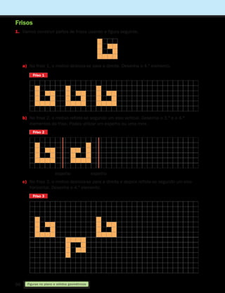 88
1. Vamos construir partes de frisos usando a figura seguinte.
Figuras no plano e sólidos geométricos
Frisos
a)	
No friso 1, o motivo desloca-se para a direita. Desenha o 4.º elemento.
Friso 1
Friso 1
Friso 2
Friso 2
Friso 3
Friso 3
b)	
No friso 2, o motivo reflete-se segundo um eixo vertical. Desenha o 3.º e o 4.º
elementos do friso. Podes utilizar um espelho ou uma mira.
c)	
No friso 3, o motivo desloca-se para a direita e depois reflete-se segundo um eixo
horizontal. Desenha o 4.º elemento.
espelho espelho
261287 070-091.indd 88 30/05/14 17:53
 