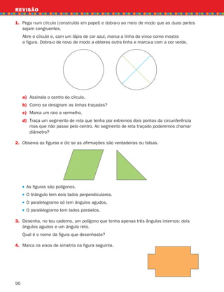 90
1.	
Pega num círculo (construído em papel) e dobra-o ao meio de modo que as duas partes
sejam congruentes.
	
Abre o círculo e, com um lápis de cor azul, marca a linha do vinco como mostra
a figura. Dobra-o de novo de modo a obteres outra linha e marca-a com a cor verde.
REVISÃO
a)	
Assinala o centro do círculo.
b) Como se designam as linhas traçadas?
c)	
Marca um raio a vermelho.
d)	
Traça um segmento de reta que tenha por extremos dois pontos da circunferência
mas que não passe pelo centro. Ao segmento de reta traçado poderemos chamar
diâmetro?
2.	
Observa as figuras e diz se as afirmações são verdadeiras ou falsas.
As figuras são polígonos.
O triângulo tem dois lados perpendiculares.
O paralelogramo só tem ângulos agudos.
O paralelogramo tem lados paralelos.
3.	
Desenha, no teu caderno, um polígono que tenha apenas três ângulos internos: dois
ângulos agudos e um ângulo reto.
	
Qual é o nome da figura que desenhaste?
4. Marca os eixos de simetria na figura seguinte.
261287 070-091.indd 90 30/05/14 17:53
 