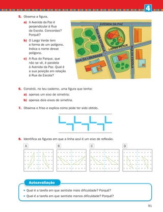 91
4
5.	
Observa a figura.
a)	
A Avenida da Paz é
perpendicular à Rua
da Escola. Concordas?
Porquê?
b)	
O Largo Verde tem
a forma de um polígono.
Indica o nome desse
polígono.
c)	
A Rua do Parque, que
não se vê, é paralela
à Avenida da Paz. Qual é
a sua posição em relação
à Rua da Escola?
6.	
Constrói, no teu caderno, uma figura que tenha:
a)	
apenas um eixo de simetria;
b)	
apenas dois eixos de simetria.
7.	
Observa o friso e explica como pode ter sido obtido.
 
Qual é a tarefa em que sentiste mais dificuldade? Porquê?
 
Qual é a tarefa em que sentiste menos dificuldade? Porquê?
Autoavaliação
8.	Identifica as figuras em que a linha azul é um eixo de reflexão.
A C
B D
261287 070-091.indd 91 30/05/14 17:53
 