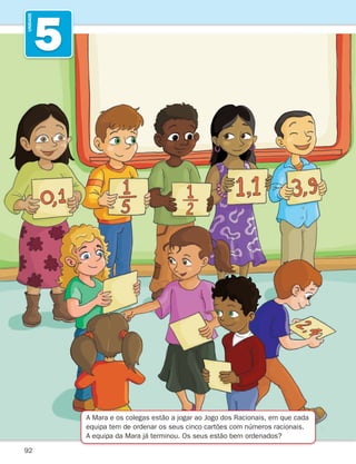 92
5
UNIDADE
A Mara e os colegas estão a jogar ao Jogo dos Racionais, em que cada
equipa tem de ordenar os seus cinco cartões com números racionais.
A equipa da Mara já terminou. Os seus estão bem ordenados?
261287 092-113.indd 92 30/05/14 17:54
 