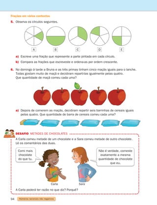 94 Números racionais não negativos
5. Observa os círculos seguintes.
Carla Sara

A Carla poderá ter razão no que diz? Porquê?
DESAFIO Metades de chocolates
	
A Carla comeu metade de um chocolate e a Sara comeu metade de outro chocolate.
Lê os comentários das duas.
Não é verdade, comeste
exatamente a mesma
quantidade de chocolate
que eu.
Comi mais
chocolate
do que tu.
a) Escreve uma fração que represente a parte pintada em cada círculo.
b) Compara as frações que escreveste e ordena-as por ordem crescente.
6.	
No domingo à tarde a Bruna e as três primas tinham cinco maçãs iguais para o lanche.
Todas gostam muito de maçã e decidiram reparti-las igualmente pelas quatro.
Que quantidade de maçã comeu cada uma?
a)	
Depois de comerem as maçãs, decidiram repartir seis barrinhas de cereais iguais
pelas quatro. Que quantidade de barra de cereais comeu cada uma?
A B C D E
Frações em vários contextos
261287 092-113.indd 94 30/05/14 17:54
 