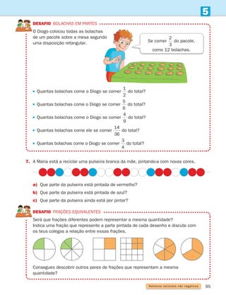 95
5
Números racionais não negativos
7.	
A Maria está a reciclar uma pulseira branca da mãe, pintando-a com novas cores.
DESAFIO Bolachas em partes
	
O Diogo colocou todas as bolachas
de um pacote sobre a mesa segundo
uma disposição retangular.
DESAFIO Frações equivalentes
	
Será que frações diferentes podem representar a mesma quantidade?
	
Indica uma fração que represente a parte pintada de cada desenho e discute com
os teus colegas a relação entre essas frações.
a)	
Que parte da pulseira está pintada de vermelho?
b)	
Que parte da pulseira está pintada de azul?
c)	
Que parte da pulseira ainda está por pintar?
Consegues descobrir outros pares de frações que representam a mesma
quantidade?
Se comer
1
3
2
3
do pacote,
como 12 bolachas.
 
Quantas bolachas come o Diogo se comer
1
2
5
6
4
9
14
36
3
4
do total?
 
Quantas bolachas come o Diogo se comer
1
2
5
6
4
9
14
36
3
4
do total?
 
Quantas bolachas come o Diogo se comer
1
2
5
6
4
9
14
36
3
4
do total?
 
Quantas bolachas come ele se comer
1
2
5
6
4
9
14
36
3
4
do total?
 
Quantas bolachas come o Diogo se comer
1
2
5
6
4
9
14
36
3
4
do total?
261287 092-113.indd 95 30/05/14 17:54
 