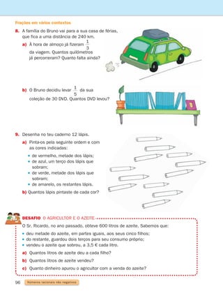 96 Números racionais não negativos
8.	
A família do Bruno vai para a sua casa de férias,
que fica a uma distância de 240 km.
a)	
À hora de almoço já fizeram
1
3
2
3
		
da viagem. Quantos quilómetros
já percorreram? Quanto falta ainda?
9.	
Desenha no teu caderno 12 lápis.
a)	
Pinta-os pela seguinte ordem e com
as cores indicadas:
		  
de vermelho, metade dos lápis;
		  
de azul, um terço dos lápis que
sobram;
		  
de verde, metade dos lápis que
sobram;
		  
de amarelo, os restantes lápis.
b)	
Quantos lápis pintaste de cada cor?
DESAFIO o agricultor e o azeite
	
O Sr. Ricardo, no ano passado, obteve 600 litros de azeite. Sabemos que:
deu metade do azeite, em partes iguais, aos seus cinco filhos;
do restante, guardou dois terços para seu consumo próprio;
vendeu o azeite que sobrou, a 3,5 € cada litro.
a) Quantos litros de azeite deu a cada filho?
b) Quantos litros de azeite vendeu?
c) Quanto dinheiro apurou o agricultor com a venda do azeite?
b)	
O Bruno decidiu levar
1
5
da sua
		
coleção de 30 DVD. Quantos DVD levou?
Frações em vários contextos
261287 092-113.indd 96 30/05/14 17:54
 