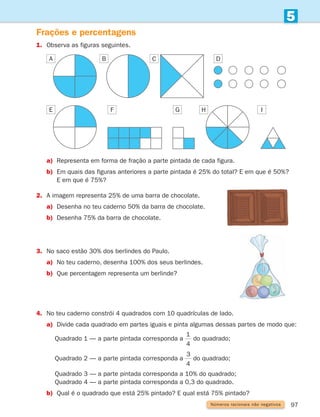 97
5
Números racionais não negativos
Frações e percentagens
1.	
Observa as figuras seguintes.
a) Representa em forma de fração a parte pintada de cada figura.
b)	
Em quais das figuras anteriores a parte pintada é 25% do total? E em que é 50%?
E em que é 75%?
2. A imagem representa 25% de uma barra de chocolate.
a) Desenha no teu caderno 50% da barra de chocolate.
b) Desenha 75% da barra de chocolate.
A
E F G H I
B C D
3. No saco estão 30% dos berlindes do Paulo.
a) No teu caderno, desenha 100% dos seus berlindes.
b) Que percentagem representa um berlinde?
4. No teu caderno constrói 4 quadrados com 10 quadrículas de lado.
a)	
Divide cada quadrado em partes iguais e pinta algumas dessas partes de modo que:
		 Quadrado 1 — a parte pintada corresponda a
1
4
do quadrado;
		 Quadrado 2 — a parte pintada corresponda a
3
4
do quadrado;
		 Quadrado 3 — a parte pintada corresponda a 10% do quadrado;
		 Quadrado 4 — a parte pintada corresponda a 0,3 do quadrado.
b) Qual é o quadrado que está 25% pintado? E qual está 75% pintado?
261287 092-113.indd 97 30/05/14 17:54
 