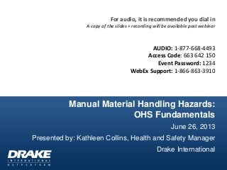 Manual Material Handling Hazards:
OHS Fundamentals
June 26, 2013
Presented by: Kathleen Collins, Health and Safety Manager
Drake International
For audio, it is recommended you dial in
A copy of the slides + recording will be available post webinar
AUDIO: 1-877-668-4493
Access Code: 663 642 150
Event Password: 1234
WebEx Support: 1-866-863-3910
 