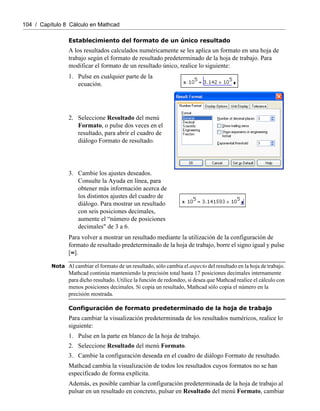 104 / Capítulo 8 Cálculo en Mathcad
Establecimiento del formato de un único resultado
A los resultados calculados numéricamente se les aplica un formato en una hoja de
trabajo según el formato de resultado predeterminado de la hoja de trabajo. Para
modificar el formato de un resultado único, realice lo siguiente:
Para volver a mostrar un resultado mediante la utilización de la configuración de
formato de resultado predeterminado de la hoja de trabajo, borre el signo igual y pulse
[=].
Nota Al cambiar el formato de un resultado, sólo cambia el aspecto del resultado en la hoja de trabajo.
Mathcad continúa manteniendo la precisión total hasta 17 posiciones decimales internamente
para dicho resultado. Utilice la función de redondeo, si desea que Mathcad realice el cálculo con
menos posiciones decimales. Si copia un resultado, Mathcad sólo copia el número en la
precisión mostrada.
Configuración de formato predeterminado de la hoja de trabajo
Para cambiar la visualización predeterminada de los resultados numéricos, realice lo
siguiente:
1. Pulse en la parte en blanco de la hoja de trabajo.
2. Seleccione Resultado del menú Formato.
3. Cambie la configuración deseada en el cuadro de diálogo Formato de resultado.
Mathcad cambia la visualización de todos los resultados cuyos formatos no se han
especificado de forma explícita.
Además, es posible cambiar la configuración predeterminada de la hoja de trabajo al
pulsar en un resultado en concreto, pulsar en Resultado del menú Formato, cambiar
1. Pulse en cualquier parte de la
ecuación.
2. Seleccione Resultado del menú
Formato, o pulse dos veces en el
resultado, para abrir el cuadro de
diálogo Formato de resultado.
3. Cambie los ajustes deseados.
Consulte la Ayuda en línea, para
obtener más información acerca de
los distintos ajustes del cuadro de
diálogo. Para mostrar un resultado
con seis posiciones decimales,
aumente el “número de posiciones
decimales" de 3 a 6.
 