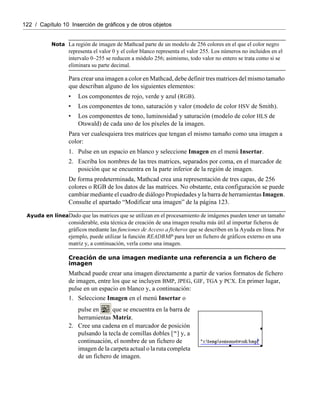 122 / Capítulo 10 Inserción de gráficos y de otros objetos
Nota La región de imagen de Mathcad parte de un modelo de 256 colores en el que el color negro
representa el valor 0 y el color blanco representa el valor 255. Los números no incluidos en el
intervalo 0–255 se reducen a módulo 256; asimismo, todo valor no entero se trata como si se
eliminara su parte decimal.
Para crear una imagen a color en Mathcad, debe definir tres matrices del mismo tamaño
que describan alguno de los siguientes elementos:
• Los componentes de rojo, verde y azul (RGB).
• Los componentes de tono, saturación y valor (modelo de color HSV de Smith).
• Los componentes de tono, luminosidad y saturación (modelo de color HLS de
Otswald) de cada uno de los píxeles de la imagen.
Para ver cualesquiera tres matrices que tengan el mismo tamaño como una imagen a
color:
1. Pulse en un espacio en blanco y seleccione Imagen en el menú Insertar.
2. Escriba los nombres de las tres matrices, separados por coma, en el marcador de
posición que se encuentra en la parte inferior de la región de imagen.
De forma predeterminada, Mathcad crea una representación de tres capas, de 256
colores o RGB de los datos de las matrices. No obstante, esta configuración se puede
cambiar mediante el cuadro de diálogo Propiedades y la barra de herramientas Imagen.
Consulte el apartado “Modificar una imagen” de la página 123.
Ayuda en líneaDado que las matrices que se utilizan en el procesamiento de imágenes pueden tener un tamaño
considerable, esta técnica de creación de una imagen resulta más útil al importar ficheros de
gráficos mediante las funciones de Acceso a ficheros que se describen en la Ayuda en línea. Por
ejemplo, puede utilizar la función READBMP para leer un fichero de gráficos externo en una
matriz y, a continuación, verla como una imagen.
Creación de una imagen mediante una referencia a un fichero de
imagen
Mathcad puede crear una imagen directamente a partir de varios formatos de fichero
de imagen, entre los que se incluyen BMP, JPEG, GIF, TGA y PCX. En primer lugar,
pulse en un espacio en blanco y, a continuación:
1. Seleccione Imagen en el menú Insertar o
pulse en que se encuentra en la barra de
herramientas Matriz.
2. Cree una cadena en el marcador de posición
pulsando la tecla de comillas dobles [“] y, a
continuación, el nombre de un fichero de
imagen de la carpeta actual o la ruta completa
de un fichero de imagen.
 