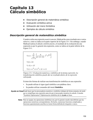 159
Capítulo 13
Cálculo simbólico
Descripción general de matemática simbólica
Evaluación simbólica activa
Utilización del menú Simbólica
Ejemplos de cálculo simbólico
Descripción general de matemática simbólica
Cuando evalúa una expresión numéricamente, Mathcad da como resultado uno o varios
números, como se indica en la parte superior de la Figura 13-1. Sin embargo, cuando
Mathcad realiza el cálculo simbólicamente, el resultado de la evaluación de una
expresión es por lo general otra expresión, como se indica en la parte inferior de la
Figura 13-1.
Existen dos formas de realizar una transformación simbólica en una expresión:
• Se puede utilizar el signo igual simbólico con palabras clave.
• Se pueden utilizar comandos del menú Simbólica.
Ayuda en líneaPuede hacer que los procesadores numérico y simbólico trabajen de forma conjunta, de modo
que se simplifique una expresión antes de que el procesador numérico la calcule. Consulte
“Symbolic Optimization" (Optimización simbólica) de la Ayuda en línea.
Nota Para un equipo, las operaciones simbólicas son, por lo general, mucho más difíciles que las
operaciones numéricas correspondientes. De hecho, numerosas funciones complicadas y
funciones aparentemente sencillas no tienen forma definida de integrales o raíces.
Figura 13-1: Evaluación numérica y simbólica de la misma expresión. La
transformación simbólica puede dar un resultado dentro de la expresión
subrayada.
 