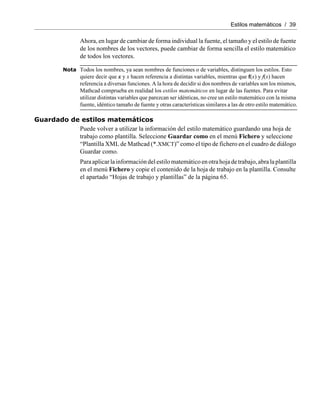 Estilos matemáticos / 39
Ahora, en lugar de cambiar de forma individual la fuente, el tamaño y el estilo de fuente
de los nombres de los vectores, puede cambiar de forma sencilla el estilo matemático
de todos los vectores.
Nota Todos los nombres, ya sean nombres de funciones o de variables, distinguen los estilos. Esto
quiere decir que x y x hacen referencia a distintas variables, mientras que f(x) y f(x) hacen
referencia a diversas funciones. A la hora de decidir si dos nombres de variables son los mismos,
Mathcad comprueba en realidad los estilos matemáticos en lugar de las fuentes. Para evitar
utilizar distintas variables que parezcan ser idénticas, no cree un estilo matemático con la misma
fuente, idéntico tamaño de fuente y otras características similares a las de otro estilo matemático.
Guardado de estilos matemáticos
Puede volver a utilizar la información del estilo matemático guardando una hoja de
trabajo como plantilla. Seleccione Guardar como en el menú Fichero y seleccione
“Plantilla XML de Mathcad (*.XMCT)” como el tipo de fichero en el cuadro de diálogo
Guardar como.
Paraaplicarlainformacióndelestilomatemático enotrahojadetrabajo,abralaplantilla
en el menú Fichero y copie el contenido de la hoja de trabajo en la plantilla. Consulte
el apartado “Hojas de trabajo y plantillas” de la página 65.
 