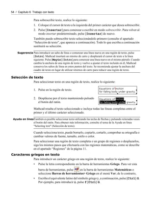 54 / Capítulo 6 Trabajo con texto
Para sobrescribir texto, realice lo siguiente:
1. Coloque el cursor de texto a la izquierda del primer carácter que desea sobrescribir.
2. Pulse [Insertar] para comenzar a escribir en modo sobrescribir. Para volver al
modo insertar predeterminado, pulse [Insertar] de nuevo.
También puede sobrescribir texto seleccionándolo primero (consulte el apartado
“Selección de texto”, que aparece a continuación). Todo lo que escriba a continuación
sustituirá su selección.
Sugerencia Para introducir un salto de línea o comenzar una línea nueva en una región de texto, pulse
[Intro]. Mathcad insertará un retorno de carro y desplazará el cursor de texto a la línea
siguiente. Pulse [Mayús] [Intro] para comenzar una línea nuevo en el mismo párrafo. Cuando
cambia la anchura de una región de texto y vuelve a ajustar el texto incluido en él, Mathcad
conserva los saltos de línea en estos puntos del texto. Se recomienda ajustar la anchura del
cuadro de texto en lugar de utilizar retornos de carro para reducir una región de texto.
Selección de texto
Para seleccionar texto en una región de texto, realice lo siguiente:
Mathcad resalta el texto seleccionado e incluye todas las líneas completas entre el
primer y el último carácter seleccionado.
Ayuda en líneaTambién es posible seleccionar texto utilizando las teclas de flechas y pulsando reiteradas veces
el botón del ratón. Para obtener más información, consulte el tema de la Ayuda en línea
"Selecting text" (Selección de texto).
Cuando selecciona texto, puede borrarlo, copiarlo, cortarlo, comprobar su ortografía o
cambiar valores de fuente, tamaño, estilo o color.
Para seleccionar una región de texto completa o un grupo de regiones o desplazarlos,
siga los mismos pasos que efectuaría con las regiones matemáticas, como se describe
en el apartado “Regiones” de la página 11.
Caracteres griegos en texto
Para introducir un carácter griego en una región de texto, realice lo siguiente:
• Pulse la letra correspondiente en la barra de herramientas Griego. Para ver esta
barra de herramientas, pulse en la barra de herramientas Matemáticas o
seleccione Barras de herramientas> Griego en el menú Ver; de lo contrario,
• Escriba el equivalente latino del símbolo griego y, a continuación, pulse [Ctrl] G.
Por ejemplo, para introducir φ, pulse f [Ctrl] G.
1. Pulse en la región de texto.
2. Desplácese por el texto manteniendo pulsado
el botón del ratón.
 