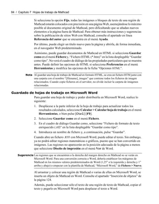84 / Capítulo 7 Hojas de trabajo de Mathcad
Si selecciona la opción Fijo, todas las imágenes o bloques de texto de una región de
Mathcad estarán colocados con precisión en una página Web, asemejándose lo máximo
posible al documento original de Mathcad, pero dificultando que se añadan nuevos
elementos a la página fuera de Mathcad. Para obtener más instrucciones y sugerencias
sobre la publicación de sitios Web con Mathcad, consulte el apartado en línea
Referencia del autor que se encuentra en el menú Ayuda.
Por último, puede elegir un título nuevo para la página y abrirla, de forma inmediata,
en el navegador Web predeterminado.
Asimismo, puede guardar documentos de Mathcad en HTML si selecciona Guardar
como en el menú Fichero y, “Fichero HTML (*.htm)” en la lista desplegable “Guardar
como tipo”. No verá el cuadro de diálogo de las propiedades particulares que se muestra
antes. Puede definir las opciones de HTML si selecciona Preferencias en el menú
Herramientas y modifica las opciones de la ficha “Opciones HTML”.
Nota Al guardar una hoja de trabajo de Mathcad en formato HTML, se crea un fichero HTM junto con
una carpeta con el nombre “[filename]_images” que contiene todos los ficheros de imagen
relacionados. Cuando copie ficheros en el servidor, no olvide incluir la carpeta de imágenes
relacionadas.
Guardado de hojas de trabajo en Microsoft Word
Para guardar una hoja de trabajo y poder distribuirla en Microsoft Word, realice lo
siguiente:
1. Desplácese a la parte inferior de la hoja de trabajo para actualizar todos los
resultados calculados, seleccione Calcular > Calcular hoja de trabajo en el menú
Herramientas, o bien pulse [Ctrl] [F9].
2. Seleccione Guardar como en el menú Fichero.
3. En el cuadro de diálogo Guardar como, seleccione “Fichero de formato de texto
enriquecido (.rtf)” en la lista desplegable “Guardar como tipo”.
4. Introduzca un nombre de fichero y, a continuación, pulse “Guardar”.
Cuando abre un fichero .RTF con Microsoft Word, puede editar el texto. Sin embargo,
ya no podrá editar regiones matemáticas o gráficos, puesto que se han convertido en
imágenes. Las regiones no aparecerán en la posición adecuada de la página a menos
que seleccione Diseño de impresión en el menú Ver de Word.
Sugerencia Las regiones que se encuentren a la derecha del margen derecho en Mathcad no se verán en
Microsoft Word. Para una conversión correcta a Word, debería establecer los márgenes de
Mathcad en los mismos valores predeterminados de Word (1,25” a la izquierda y derecha y 1”
arriba y abajo) o empezar con la plantilla de Mathcad, “Microsoft Word,” de Fichero > Nuevo.
Al arrastrar y colocar una región de Mathcad o varias de ellas en Microsoft Word, se
inserta un objeto de Mathcad en Word. Consulte el apartado “Inserción de objetos” de
la página 124.
Además, puede seleccionar sólo el texto de una región de texto de Mathcad, copiar el
texto y pegarlo en Microsoft Word para desplazar el texto a Word.
 