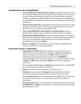 Puntos destacados de Mathcad 14 / 5
Características de manejabilidad
• Nueva comparación visual de hojas de trabajo: ahora podrá comparar revisiones
de las hojas de trabajo o dos hojas de trabajo XMCD diferentes. La herramienta
mostrará elementos matemáticos y de texto que se hayan añadido, eliminado o
cambiado, resaltados con colores diferentes. Mostrará, incluso, los resultados que
divergendebidoalaconfiguracióndelatoleranciaoalosalgoritmosentreversiones
de Mathcad.
• Mejoras de los gráficos 2D: se ha añadido la ficha Formato de resultado al cuadro
de diálogo Formato de gráfico 2D de modo que pueda proporcionar una mayor
precisión a los ejes y cuadrículas de los gráficos 2D.
• Nueva compatibilidad de radios negativos en gráficos polares: ahora se
permiten radios negativos que se consideran cambios de fase en los ángulos.
• Reducción del tamaño del fichero: es posible guardar imágenes como ficheros
JPEG y con una calidad inferior para reducir, así, el tamaño del fichero de Mathcad.
Esta opción está disponible como una ficha nueva en el cuadro de diálogo
Propiedades dentro del menú Fichero.
• Buscar y reemplazar: ahora, además, es posible buscar y reemplazar texto y
elementos matemáticos en las áreas contraídas.
Funciones nuevas y mejoradas
• Solucionadores de EDO: Mathcad 14 añade tres nuevas funciones para la
resolución de ecuaciones diferenciales ordinarias. Adams está diseñado para
resolver sistemas que no sean de tipo stiff. BDF utiliza las fórmulas de
diferenciación retroactiva para resolver sistemas stiff. AdamsBDF, un
solucionador híbrido, detecta de forma dinámica si un sistema es stiff o no y llama
a Adams o a BDF según corresponda. Radau tiene ahora tres argumentos
opcionales.
• El solucionador predeterminado de odesolve ha cambiado de Fijo a Adams/BDF,
por lo que proporciona resultados más precisos.
• Radau cuenta ahora con tres argumentos opcionales nuevos.
• Statespace: una nueva función statespace le permite describir ecuaciones
diferenciales ordinarias de primer orden y lineales en formato de matriz.
• Nueva función Jacob: una nueva función jacobiana, Jacob, calcula el jacobiano
de una función de vectores de varios parámetros y produce una matriz de
expresiones.
• FuncionesdeBessel:lasnuevasfuncionesdeAiry derivadasyderivadasescaladas,
DAi, DBi, DAI.sc y DBi.sc, son más rápidas y precisas que las primeras derivadas
de las funciones de Airy.
 