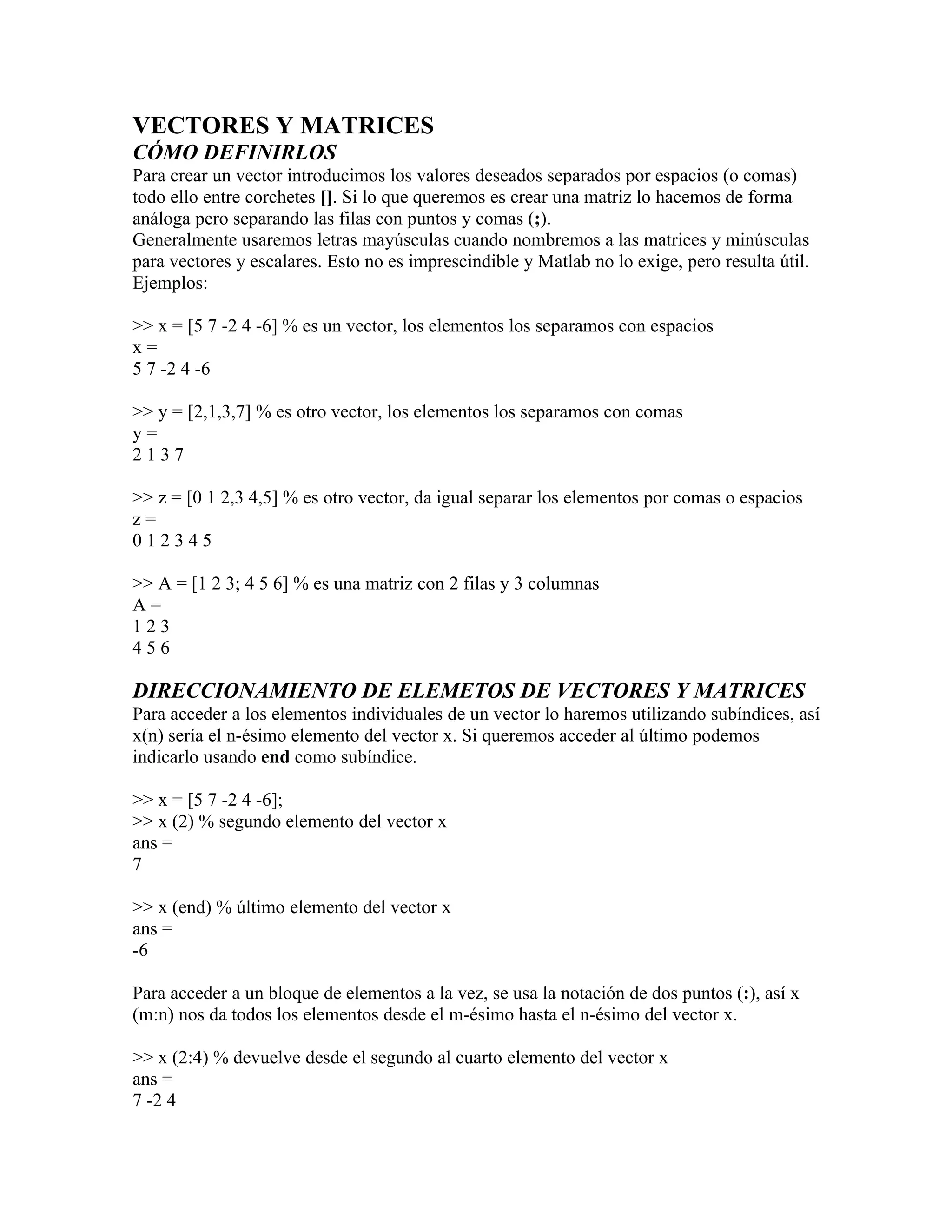 VECTORES Y MATRICES
CÓMO DEFINIRLOS
Para crear un vector introducimos los valores deseados separados por espacios (o comas)
todo ello entre corchetes []. Si lo que queremos es crear una matriz lo hacemos de forma
análoga pero separando las filas con puntos y comas (;).
Generalmente usaremos letras mayúsculas cuando nombremos a las matrices y minúsculas
para vectores y escalares. Esto no es imprescindible y Matlab no lo exige, pero resulta útil.
Ejemplos:

>> x = [5 7 -2 4 -6] % es un vector, los elementos los separamos con espacios
x=
5 7 -2 4 -6

>> y = [2,1,3,7] % es otro vector, los elementos los separamos con comas
y=
2137

>> z = [0 1 2,3 4,5] % es otro vector, da igual separar los elementos por comas o espacios
z=
012345

>> A = [1 2 3; 4 5 6] % es una matriz con 2 filas y 3 columnas
A=
123
456

DIRECCIONAMIENTO DE ELEMETOS DE VECTORES Y MATRICES
Para acceder a los elementos individuales de un vector lo haremos utilizando subíndices, así
x(n) sería el n-ésimo elemento del vector x. Si queremos acceder al último podemos
indicarlo usando end como subíndice.

>> x = [5 7 -2 4 -6];
>> x (2) % segundo elemento del vector x
ans =
7

>> x (end) % último elemento del vector x
ans =
-6

Para acceder a un bloque de elementos a la vez, se usa la notación de dos puntos (:), así x
(m:n) nos da todos los elementos desde el m-ésimo hasta el n-ésimo del vector x.

>> x (2:4) % devuelve desde el segundo al cuarto elemento del vector x
ans =
7 -2 4
 