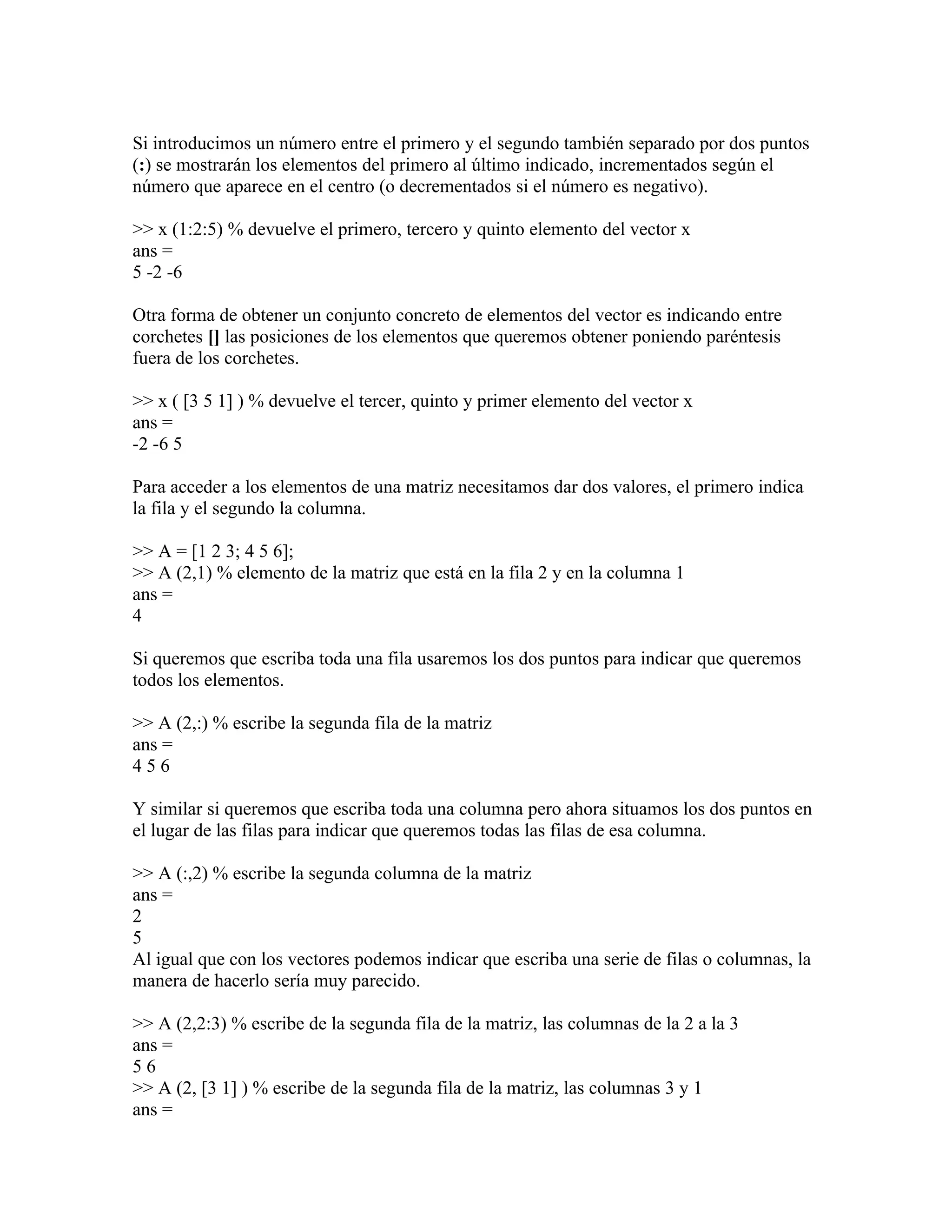 Si introducimos un número entre el primero y el segundo también separado por dos puntos
(:) se mostrarán los elementos del primero al último indicado, incrementados según el
número que aparece en el centro (o decrementados si el número es negativo).

>> x (1:2:5) % devuelve el primero, tercero y quinto elemento del vector x
ans =
5 -2 -6

Otra forma de obtener un conjunto concreto de elementos del vector es indicando entre
corchetes [] las posiciones de los elementos que queremos obtener poniendo paréntesis
fuera de los corchetes.

>> x ( [3 5 1] ) % devuelve el tercer, quinto y primer elemento del vector x
ans =
-2 -6 5

Para acceder a los elementos de una matriz necesitamos dar dos valores, el primero indica
la fila y el segundo la columna.

>> A = [1 2 3; 4 5 6];
>> A (2,1) % elemento de la matriz que está en la fila 2 y en la columna 1
ans =
4

Si queremos que escriba toda una fila usaremos los dos puntos para indicar que queremos
todos los elementos.

>> A (2,:) % escribe la segunda fila de la matriz
ans =
456

Y similar si queremos que escriba toda una columna pero ahora situamos los dos puntos en
el lugar de las filas para indicar que queremos todas las filas de esa columna.

>> A (:,2) % escribe la segunda columna de la matriz
ans =
2
5
Al igual que con los vectores podemos indicar que escriba una serie de filas o columnas, la
manera de hacerlo sería muy parecido.

>> A (2,2:3) % escribe de la segunda fila de la matriz, las columnas de la 2 a la 3
ans =
56
>> A (2, [3 1] ) % escribe de la segunda fila de la matriz, las columnas 3 y 1
ans =
 