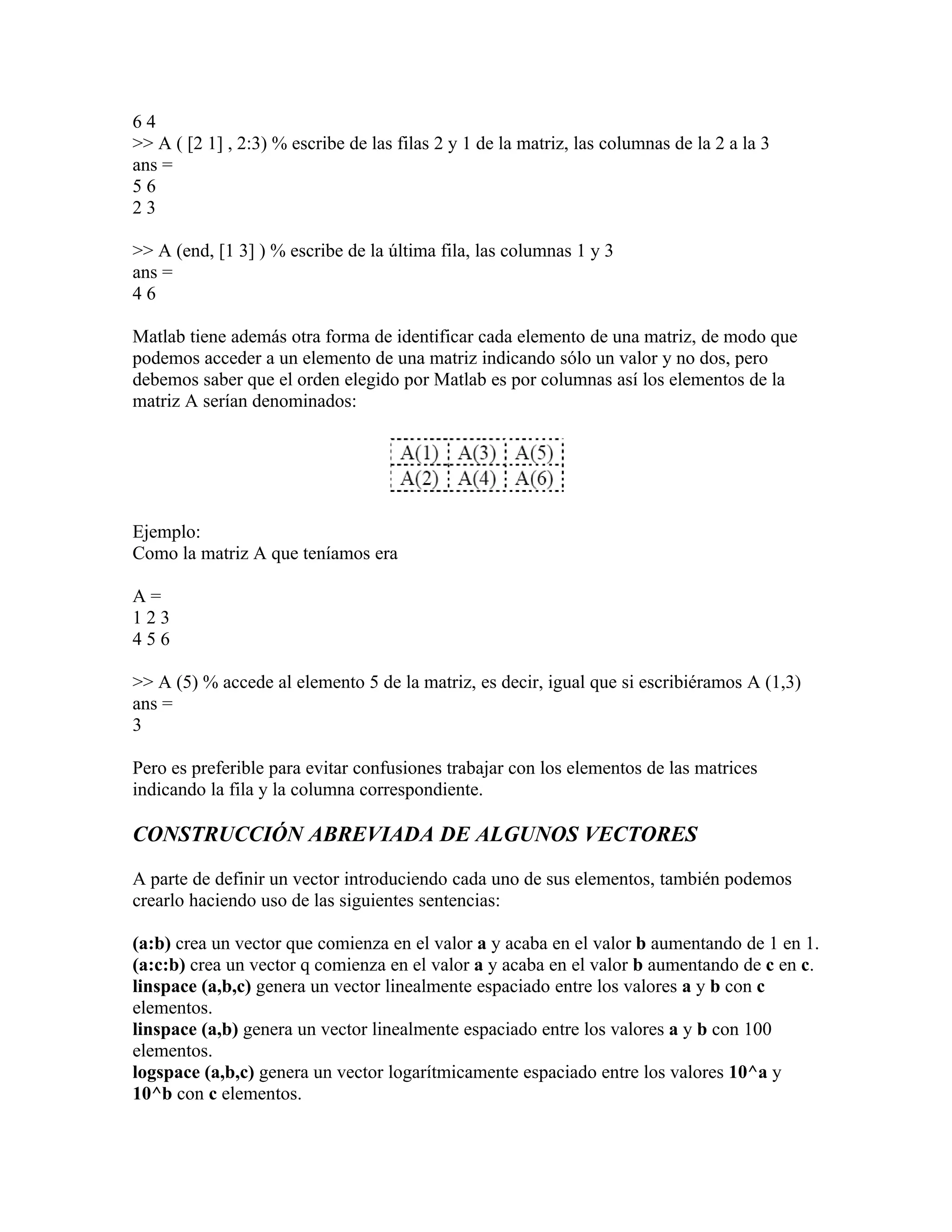 64
>> A ( [2 1] , 2:3) % escribe de las filas 2 y 1 de la matriz, las columnas de la 2 a la 3
ans =
56
23

>> A (end, [1 3] ) % escribe de la última fila, las columnas 1 y 3
ans =
46

Matlab tiene además otra forma de identificar cada elemento de una matriz, de modo que
podemos acceder a un elemento de una matriz indicando sólo un valor y no dos, pero
debemos saber que el orden elegido por Matlab es por columnas así los elementos de la
matriz A serían denominados:




Ejemplo:
Como la matriz A que teníamos era

A=
123
456

>> A (5) % accede al elemento 5 de la matriz, es decir, igual que si escribiéramos A (1,3)
ans =
3

Pero es preferible para evitar confusiones trabajar con los elementos de las matrices
indicando la fila y la columna correspondiente.

CONSTRUCCIÓN ABREVIADA DE ALGUNOS VECTORES

A parte de definir un vector introduciendo cada uno de sus elementos, también podemos
crearlo haciendo uso de las siguientes sentencias:

(a:b) crea un vector que comienza en el valor a y acaba en el valor b aumentando de 1 en 1.
(a:c:b) crea un vector q comienza en el valor a y acaba en el valor b aumentando de c en c.
linspace (a,b,c) genera un vector linealmente espaciado entre los valores a y b con c
elementos.
linspace (a,b) genera un vector linealmente espaciado entre los valores a y b con 100
elementos.
logspace (a,b,c) genera un vector logarítmicamente espaciado entre los valores 10^a y
10^b con c elementos.
 