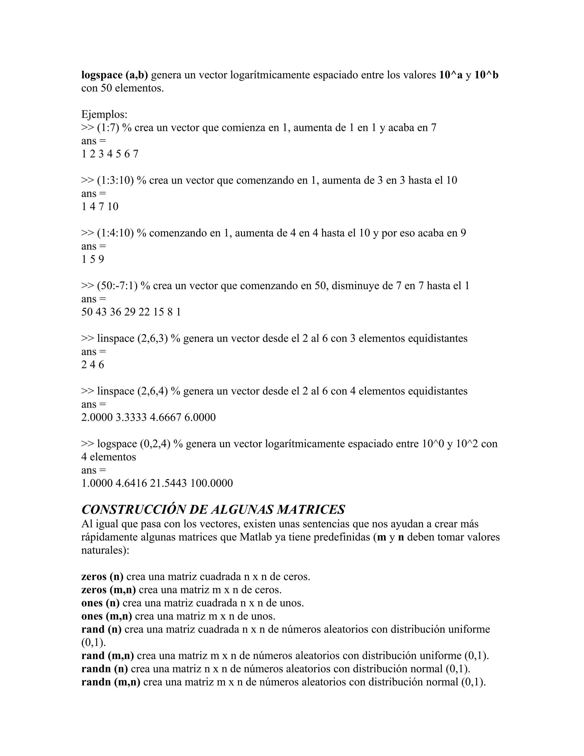 logspace (a,b) genera un vector logarítmicamente espaciado entre los valores 10^a y 10^b
con 50 elementos.

Ejemplos:
>> (1:7) % crea un vector que comienza en 1, aumenta de 1 en 1 y acaba en 7
ans =
1234567

>> (1:3:10) % crea un vector que comenzando en 1, aumenta de 3 en 3 hasta el 10
ans =
1 4 7 10

>> (1:4:10) % comenzando en 1, aumenta de 4 en 4 hasta el 10 y por eso acaba en 9
ans =
159

>> (50:-7:1) % crea un vector que comenzando en 50, disminuye de 7 en 7 hasta el 1
ans =
50 43 36 29 22 15 8 1

>> linspace (2,6,3) % genera un vector desde el 2 al 6 con 3 elementos equidistantes
ans =
246

>> linspace (2,6,4) % genera un vector desde el 2 al 6 con 4 elementos equidistantes
ans =
2.0000 3.3333 4.6667 6.0000

>> logspace (0,2,4) % genera un vector logarítmicamente espaciado entre 10^0 y 10^2 con
4 elementos
ans =
1.0000 4.6416 21.5443 100.0000

CONSTRUCCIÓN DE ALGUNAS MATRICES
Al igual que pasa con los vectores, existen unas sentencias que nos ayudan a crear más
rápidamente algunas matrices que Matlab ya tiene predefinidas (m y n deben tomar valores
naturales):

zeros (n) crea una matriz cuadrada n x n de ceros.
zeros (m,n) crea una matriz m x n de ceros.
ones (n) crea una matriz cuadrada n x n de unos.
ones (m,n) crea una matriz m x n de unos.
rand (n) crea una matriz cuadrada n x n de números aleatorios con distribución uniforme
(0,1).
rand (m,n) crea una matriz m x n de números aleatorios con distribución uniforme (0,1).
randn (n) crea una matriz n x n de números aleatorios con distribución normal (0,1).
randn (m,n) crea una matriz m x n de números aleatorios con distribución normal (0,1).
 