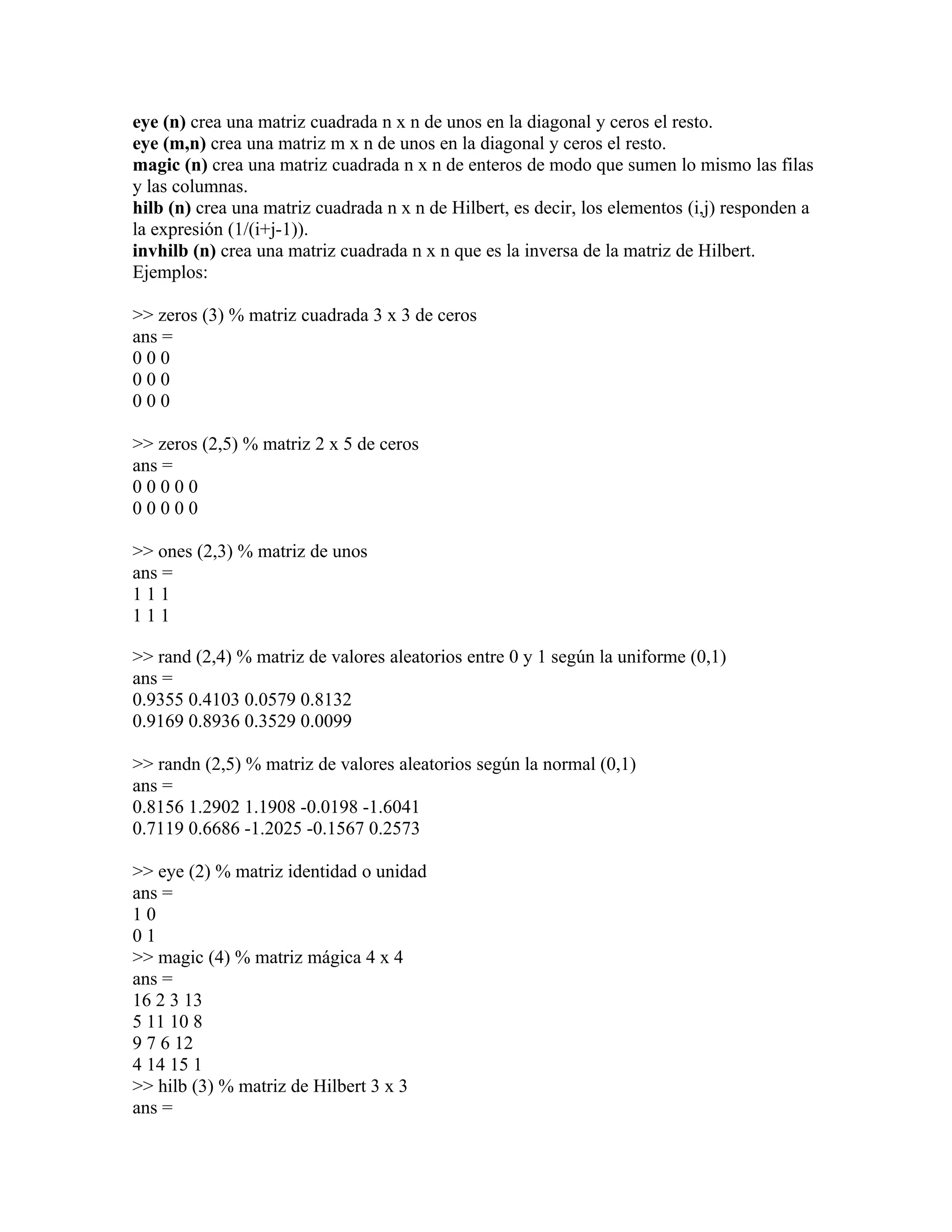 eye (n) crea una matriz cuadrada n x n de unos en la diagonal y ceros el resto.
eye (m,n) crea una matriz m x n de unos en la diagonal y ceros el resto.
magic (n) crea una matriz cuadrada n x n de enteros de modo que sumen lo mismo las filas
y las columnas.
hilb (n) crea una matriz cuadrada n x n de Hilbert, es decir, los elementos (i,j) responden a
la expresión (1/(i+j-1)).
invhilb (n) crea una matriz cuadrada n x n que es la inversa de la matriz de Hilbert.
Ejemplos:

>> zeros (3) % matriz cuadrada 3 x 3 de ceros
ans =
000
000
000

>> zeros (2,5) % matriz 2 x 5 de ceros
ans =
00000
00000

>> ones (2,3) % matriz de unos
ans =
111
111

>> rand (2,4) % matriz de valores aleatorios entre 0 y 1 según la uniforme (0,1)
ans =
0.9355 0.4103 0.0579 0.8132
0.9169 0.8936 0.3529 0.0099

>> randn (2,5) % matriz de valores aleatorios según la normal (0,1)
ans =
0.8156 1.2902 1.1908 -0.0198 -1.6041
0.7119 0.6686 -1.2025 -0.1567 0.2573

>> eye (2) % matriz identidad o unidad
ans =
10
01
>> magic (4) % matriz mágica 4 x 4
ans =
16 2 3 13
5 11 10 8
9 7 6 12
4 14 15 1
>> hilb (3) % matriz de Hilbert 3 x 3
ans =
 