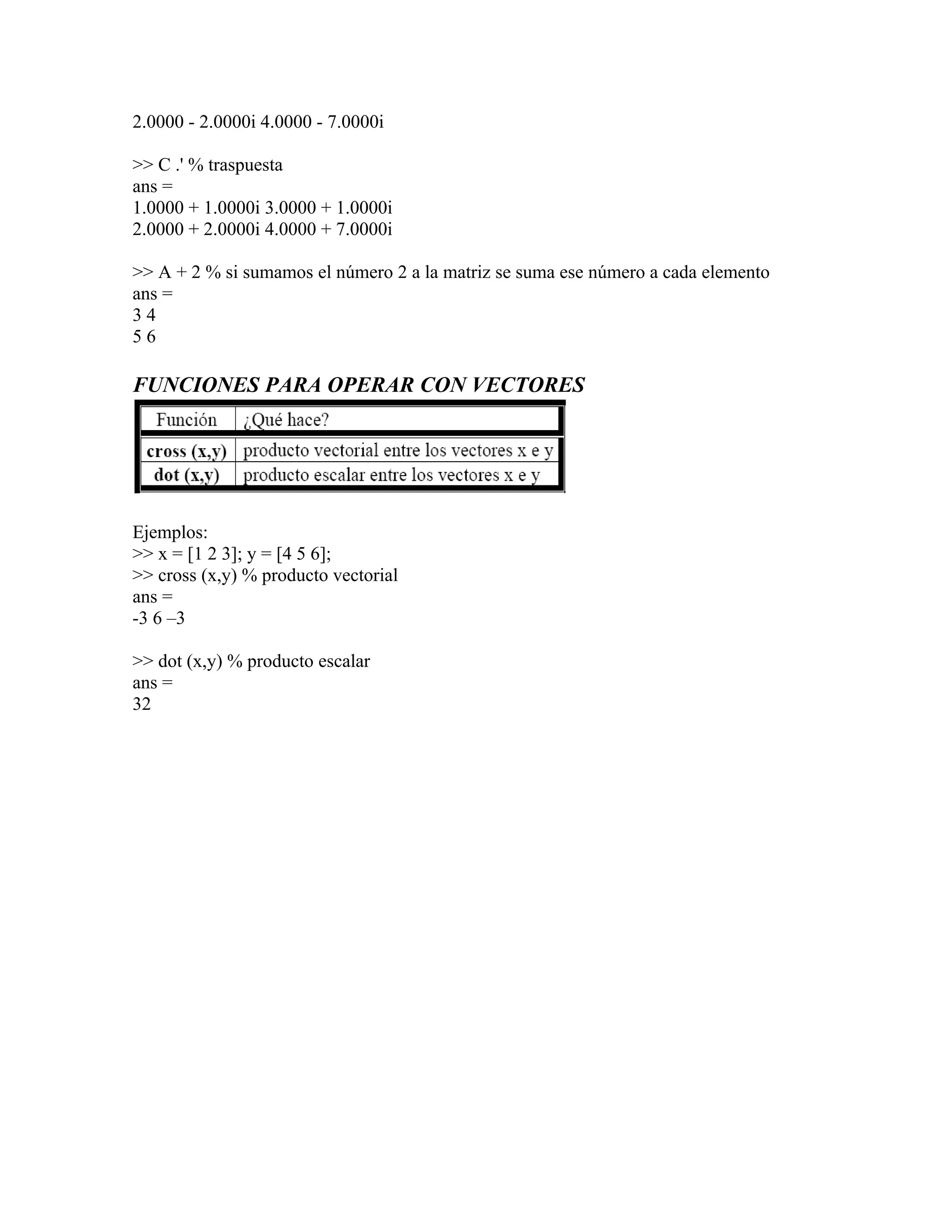 2.0000 - 2.0000i 4.0000 - 7.0000i

>> C .' % traspuesta
ans =
1.0000 + 1.0000i 3.0000 + 1.0000i
2.0000 + 2.0000i 4.0000 + 7.0000i

>> A + 2 % si sumamos el número 2 a la matriz se suma ese número a cada elemento
ans =
34
56

FUNCIONES PARA OPERAR CON VECTORES




Ejemplos:
>> x = [1 2 3]; y = [4 5 6];
>> cross (x,y) % producto vectorial
ans =
-3 6 –3

>> dot (x,y) % producto escalar
ans =
32
 
