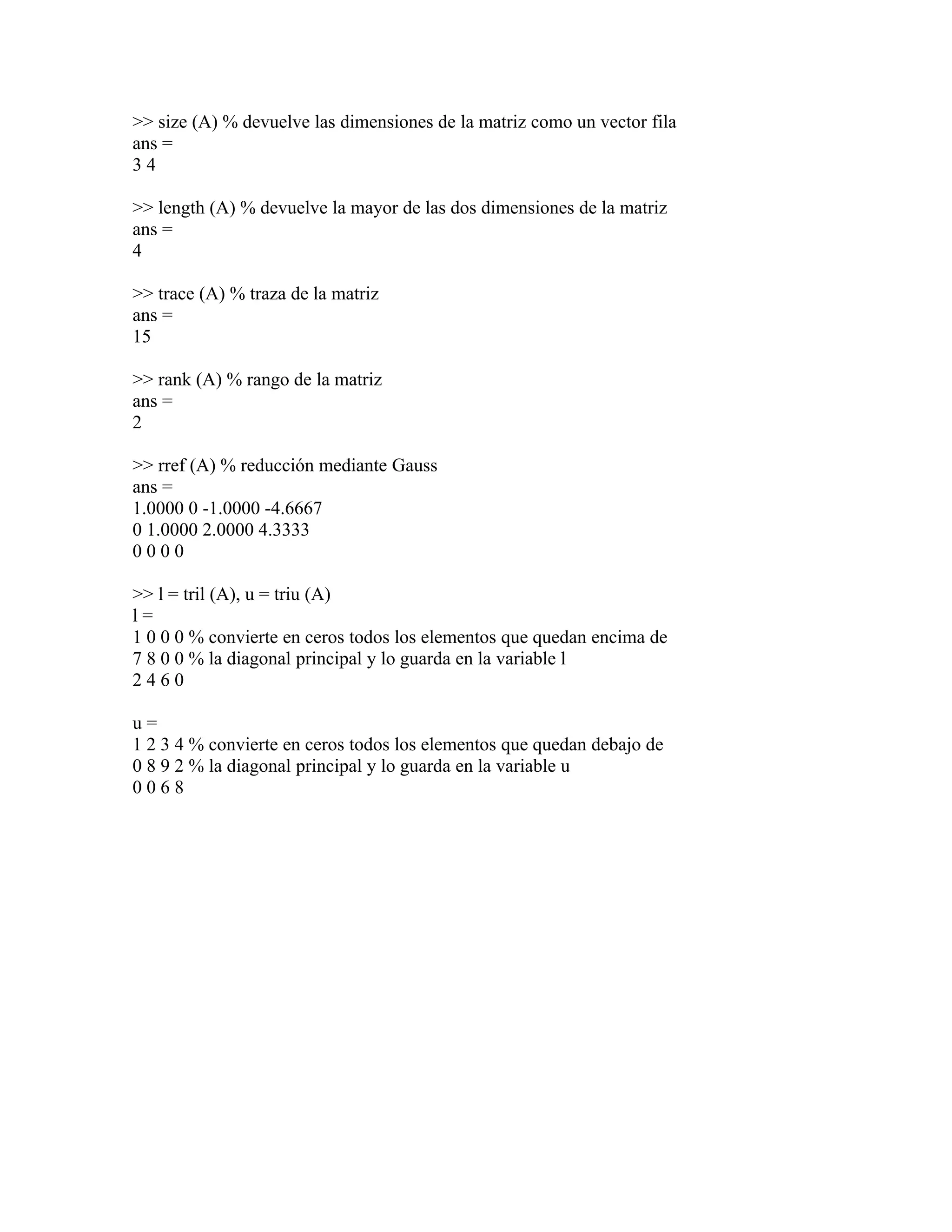 >> size (A) % devuelve las dimensiones de la matriz como un vector fila
ans =
34

>> length (A) % devuelve la mayor de las dos dimensiones de la matriz
ans =
4

>> trace (A) % traza de la matriz
ans =
15

>> rank (A) % rango de la matriz
ans =
2

>> rref (A) % reducción mediante Gauss
ans =
1.0000 0 -1.0000 -4.6667
0 1.0000 2.0000 4.3333
0000

>> l = tril (A), u = triu (A)
l=
1 0 0 0 % convierte en ceros todos los elementos que quedan encima de
7 8 0 0 % la diagonal principal y lo guarda en la variable l
2460

u=
1 2 3 4 % convierte en ceros todos los elementos que quedan debajo de
0 8 9 2 % la diagonal principal y lo guarda en la variable u
0068
 