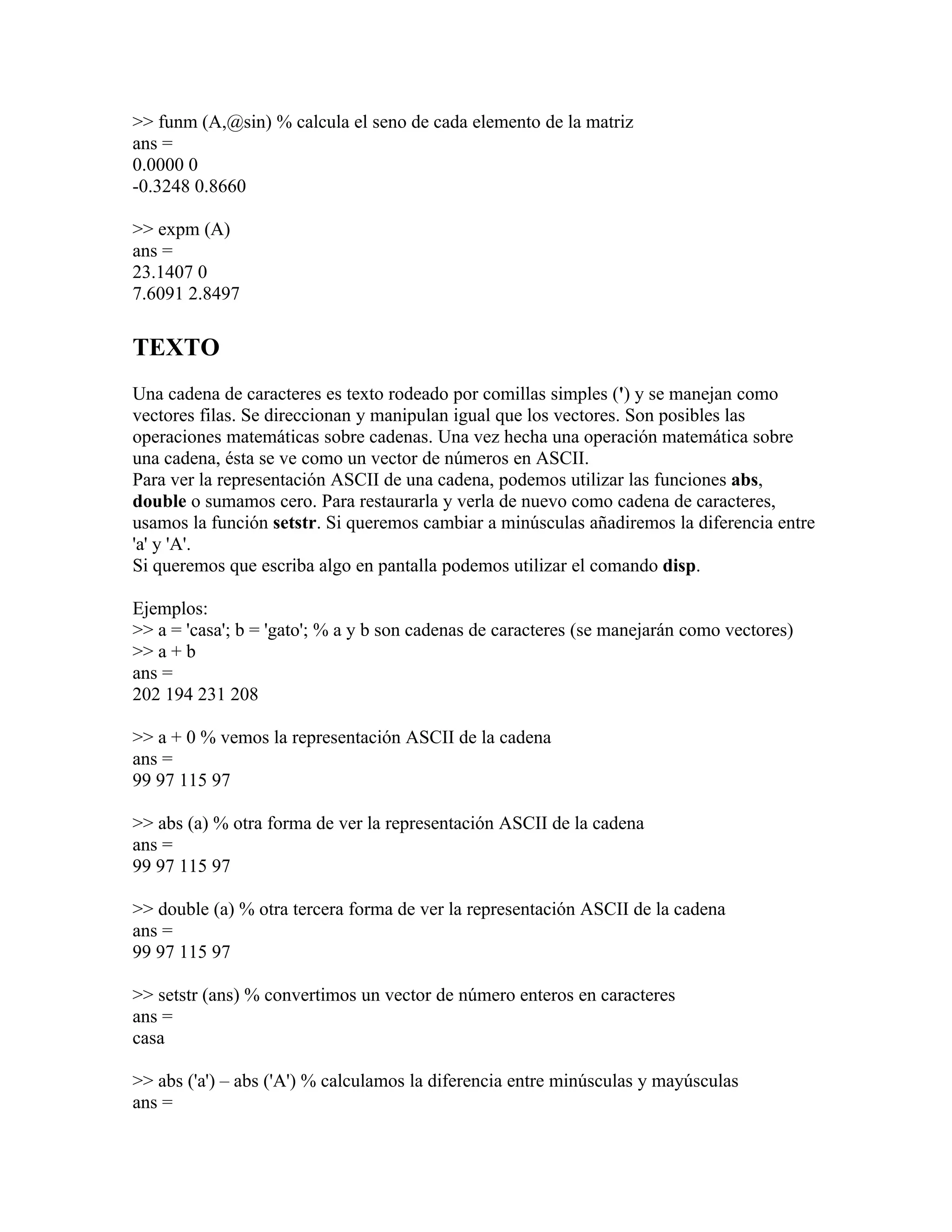 >> funm (A,@sin) % calcula el seno de cada elemento de la matriz
ans =
0.0000 0
-0.3248 0.8660

>> expm (A)
ans =
23.1407 0
7.6091 2.8497

TEXTO
Una cadena de caracteres es texto rodeado por comillas simples (') y se manejan como
vectores filas. Se direccionan y manipulan igual que los vectores. Son posibles las
operaciones matemáticas sobre cadenas. Una vez hecha una operación matemática sobre
una cadena, ésta se ve como un vector de números en ASCII.
Para ver la representación ASCII de una cadena, podemos utilizar las funciones abs,
double o sumamos cero. Para restaurarla y verla de nuevo como cadena de caracteres,
usamos la función setstr. Si queremos cambiar a minúsculas añadiremos la diferencia entre
'a' y 'A'.
Si queremos que escriba algo en pantalla podemos utilizar el comando disp.

Ejemplos:
>> a = 'casa'; b = 'gato'; % a y b son cadenas de caracteres (se manejarán como vectores)
>> a + b
ans =
202 194 231 208

>> a + 0 % vemos la representación ASCII de la cadena
ans =
99 97 115 97

>> abs (a) % otra forma de ver la representación ASCII de la cadena
ans =
99 97 115 97

>> double (a) % otra tercera forma de ver la representación ASCII de la cadena
ans =
99 97 115 97

>> setstr (ans) % convertimos un vector de número enteros en caracteres
ans =
casa

>> abs ('a') – abs ('A') % calculamos la diferencia entre minúsculas y mayúsculas
ans =
 