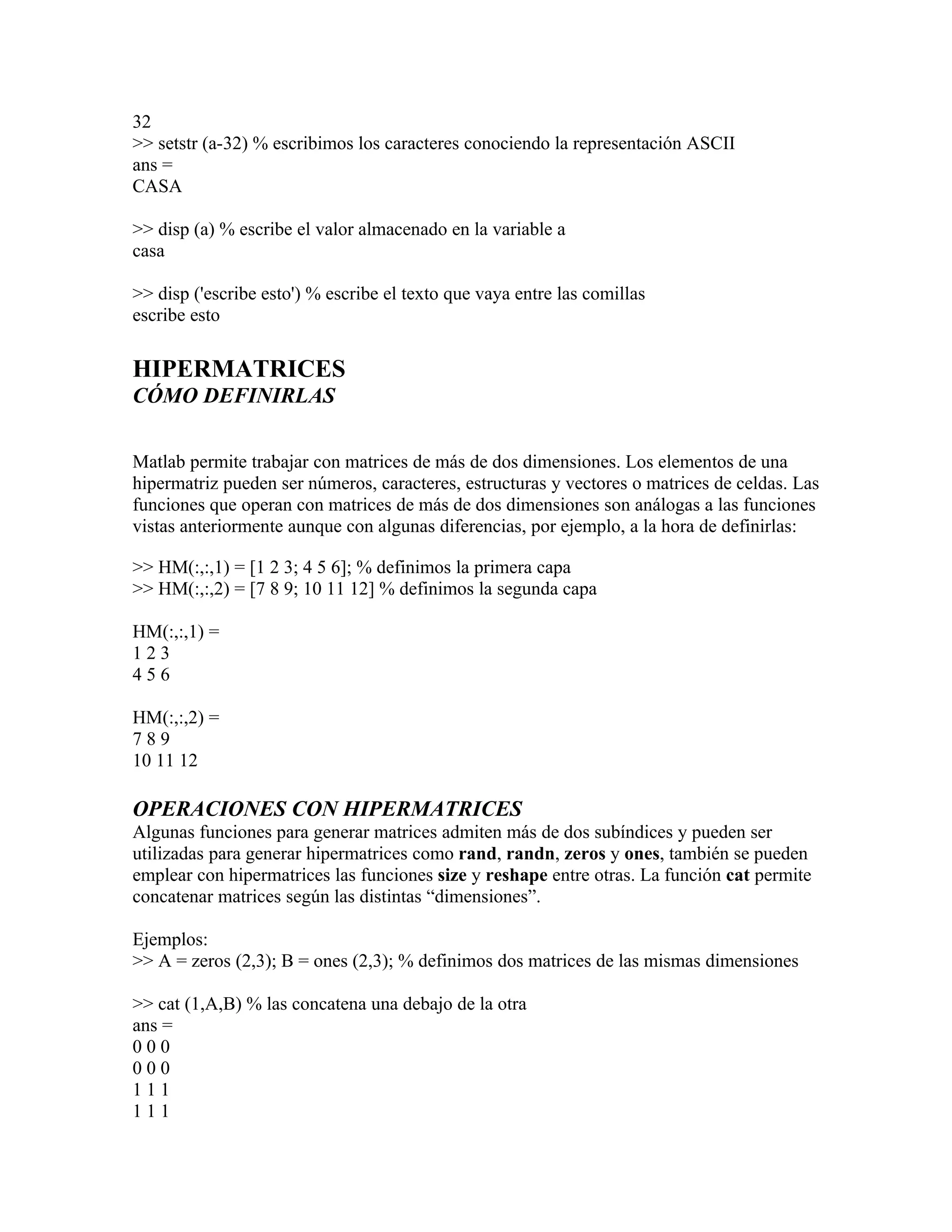 32
>> setstr (a-32) % escribimos los caracteres conociendo la representación ASCII
ans =
CASA

>> disp (a) % escribe el valor almacenado en la variable a
casa

>> disp ('escribe esto') % escribe el texto que vaya entre las comillas
escribe esto

HIPERMATRICES
CÓMO DEFINIRLAS

Matlab permite trabajar con matrices de más de dos dimensiones. Los elementos de una
hipermatriz pueden ser números, caracteres, estructuras y vectores o matrices de celdas. Las
funciones que operan con matrices de más de dos dimensiones son análogas a las funciones
vistas anteriormente aunque con algunas diferencias, por ejemplo, a la hora de definirlas:

>> HM(:,:,1) = [1 2 3; 4 5 6]; % definimos la primera capa
>> HM(:,:,2) = [7 8 9; 10 11 12] % definimos la segunda capa

HM(:,:,1) =
123
456

HM(:,:,2) =
789
10 11 12

OPERACIONES CON HIPERMATRICES
Algunas funciones para generar matrices admiten más de dos subíndices y pueden ser
utilizadas para generar hipermatrices como rand, randn, zeros y ones, también se pueden
emplear con hipermatrices las funciones size y reshape entre otras. La función cat permite
concatenar matrices según las distintas “dimensiones”.

Ejemplos:
>> A = zeros (2,3); B = ones (2,3); % definimos dos matrices de las mismas dimensiones

>> cat (1,A,B) % las concatena una debajo de la otra
ans =
000
000
111
111
 