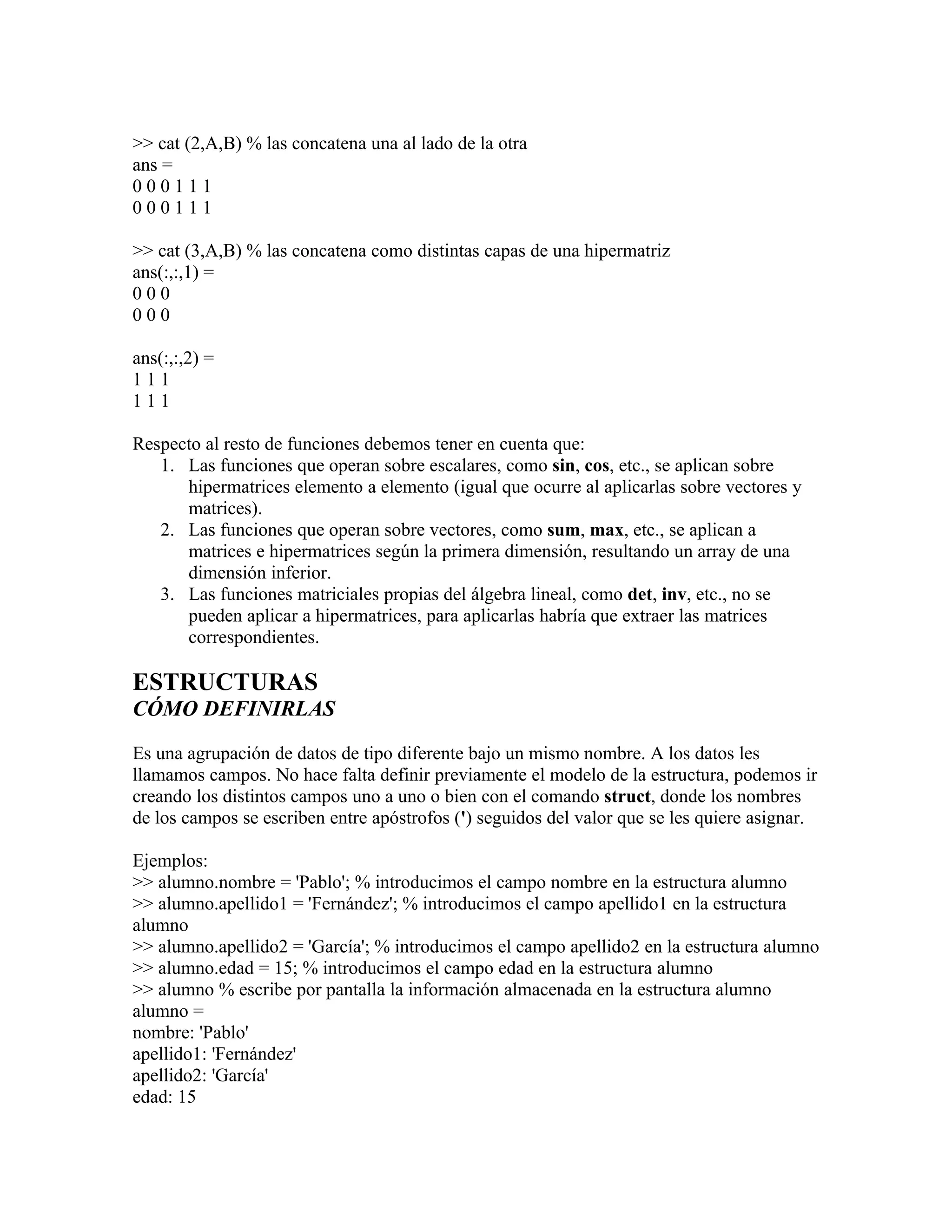 >> cat (2,A,B) % las concatena una al lado de la otra
ans =
000111
000111

>> cat (3,A,B) % las concatena como distintas capas de una hipermatriz
ans(:,:,1) =
000
000

ans(:,:,2) =
111
111

Respecto al resto de funciones debemos tener en cuenta que:
   1. Las funciones que operan sobre escalares, como sin, cos, etc., se aplican sobre
      hipermatrices elemento a elemento (igual que ocurre al aplicarlas sobre vectores y
      matrices).
   2. Las funciones que operan sobre vectores, como sum, max, etc., se aplican a
      matrices e hipermatrices según la primera dimensión, resultando un array de una
      dimensión inferior.
   3. Las funciones matriciales propias del álgebra lineal, como det, inv, etc., no se
      pueden aplicar a hipermatrices, para aplicarlas habría que extraer las matrices
      correspondientes.

ESTRUCTURAS
CÓMO DEFINIRLAS

Es una agrupación de datos de tipo diferente bajo un mismo nombre. A los datos les
llamamos campos. No hace falta definir previamente el modelo de la estructura, podemos ir
creando los distintos campos uno a uno o bien con el comando struct, donde los nombres
de los campos se escriben entre apóstrofos (') seguidos del valor que se les quiere asignar.

Ejemplos:
>> alumno.nombre = 'Pablo'; % introducimos el campo nombre en la estructura alumno
>> alumno.apellido1 = 'Fernández'; % introducimos el campo apellido1 en la estructura
alumno
>> alumno.apellido2 = 'García'; % introducimos el campo apellido2 en la estructura alumno
>> alumno.edad = 15; % introducimos el campo edad en la estructura alumno
>> alumno % escribe por pantalla la información almacenada en la estructura alumno
alumno =
nombre: 'Pablo'
apellido1: 'Fernández'
apellido2: 'García'
edad: 15
 