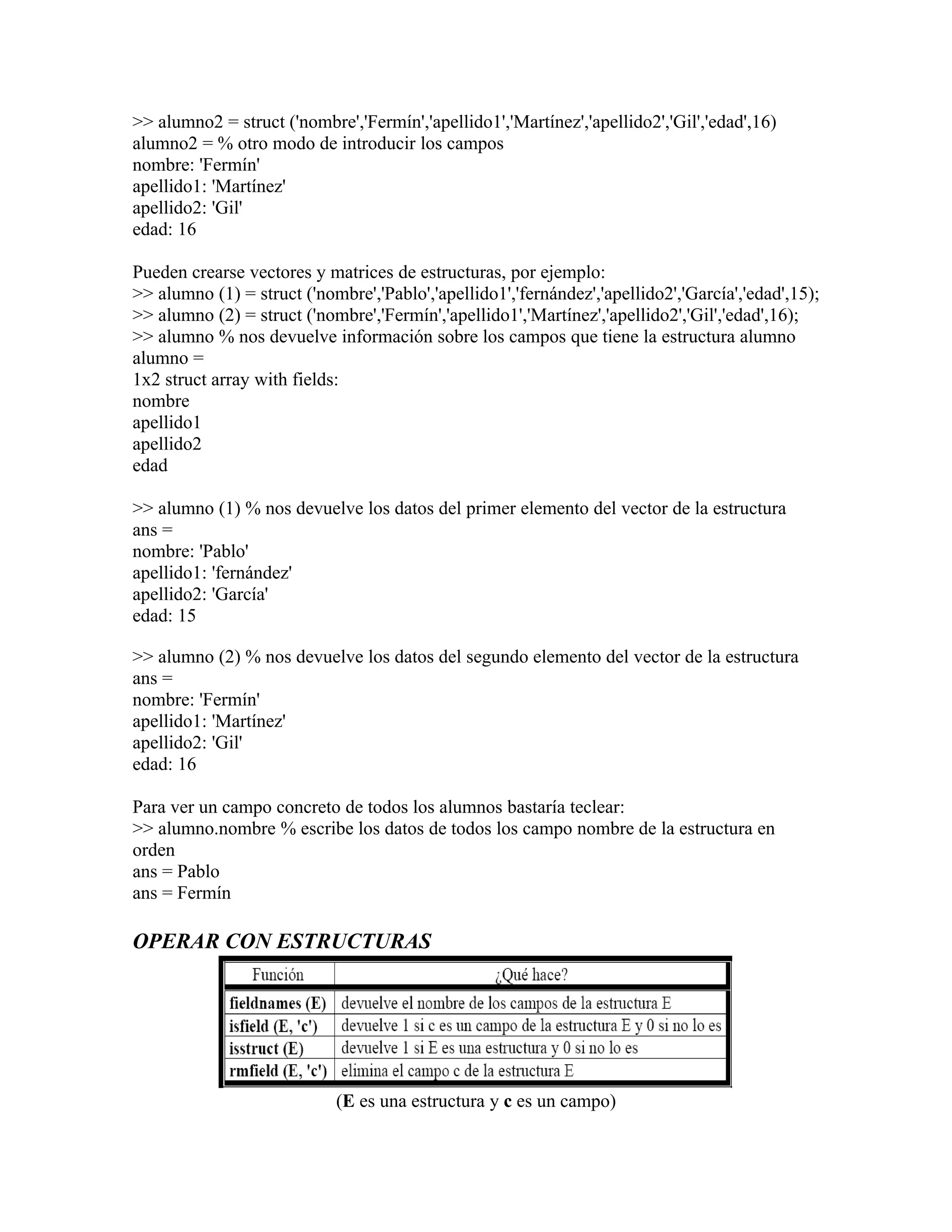>> alumno2 = struct ('nombre','Fermín','apellido1','Martínez','apellido2','Gil','edad',16)
alumno2 = % otro modo de introducir los campos
nombre: 'Fermín'
apellido1: 'Martínez'
apellido2: 'Gil'
edad: 16

Pueden crearse vectores y matrices de estructuras, por ejemplo:
>> alumno (1) = struct ('nombre','Pablo','apellido1','fernández','apellido2','García','edad',15);
>> alumno (2) = struct ('nombre','Fermín','apellido1','Martínez','apellido2','Gil','edad',16);
>> alumno % nos devuelve información sobre los campos que tiene la estructura alumno
alumno =
1x2 struct array with fields:
nombre
apellido1
apellido2
edad

>> alumno (1) % nos devuelve los datos del primer elemento del vector de la estructura
ans =
nombre: 'Pablo'
apellido1: 'fernández'
apellido2: 'García'
edad: 15

>> alumno (2) % nos devuelve los datos del segundo elemento del vector de la estructura
ans =
nombre: 'Fermín'
apellido1: 'Martínez'
apellido2: 'Gil'
edad: 16

Para ver un campo concreto de todos los alumnos bastaría teclear:
>> alumno.nombre % escribe los datos de todos los campo nombre de la estructura en
orden
ans = Pablo
ans = Fermín

OPERAR CON ESTRUCTURAS




                            (E es una estructura y c es un campo)
 