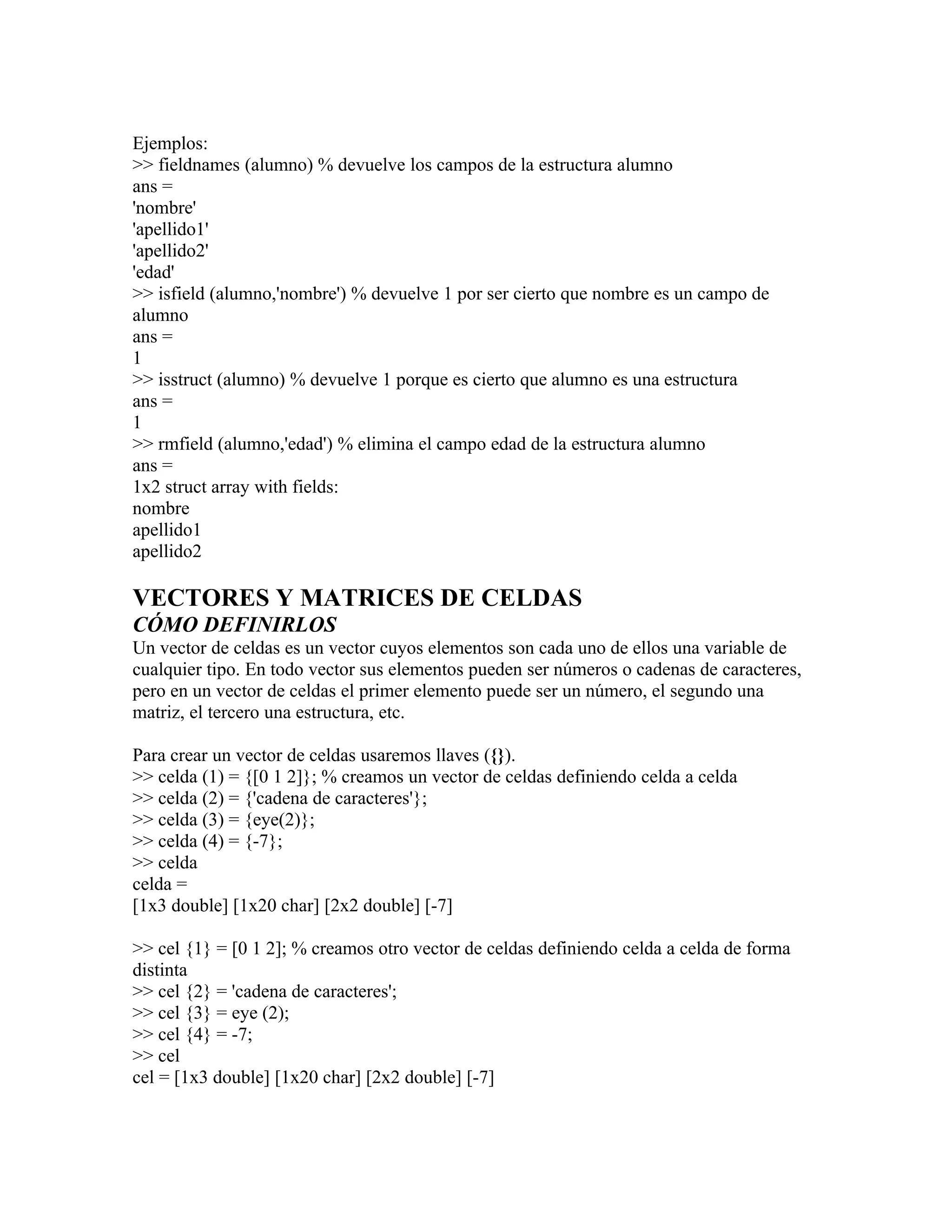 Ejemplos:
>> fieldnames (alumno) % devuelve los campos de la estructura alumno
ans =
'nombre'
'apellido1'
'apellido2'
'edad'
>> isfield (alumno,'nombre') % devuelve 1 por ser cierto que nombre es un campo de
alumno
ans =
1
>> isstruct (alumno) % devuelve 1 porque es cierto que alumno es una estructura
ans =
1
>> rmfield (alumno,'edad') % elimina el campo edad de la estructura alumno
ans =
1x2 struct array with fields:
nombre
apellido1
apellido2

VECTORES Y MATRICES DE CELDAS
CÓMO DEFINIRLOS
Un vector de celdas es un vector cuyos elementos son cada uno de ellos una variable de
cualquier tipo. En todo vector sus elementos pueden ser números o cadenas de caracteres,
pero en un vector de celdas el primer elemento puede ser un número, el segundo una
matriz, el tercero una estructura, etc.

Para crear un vector de celdas usaremos llaves ({}).
>> celda (1) = {[0 1 2]}; % creamos un vector de celdas definiendo celda a celda
>> celda (2) = {'cadena de caracteres'};
>> celda (3) = {eye(2)};
>> celda (4) = {-7};
>> celda
celda =
[1x3 double] [1x20 char] [2x2 double] [-7]

>> cel {1} = [0 1 2]; % creamos otro vector de celdas definiendo celda a celda de forma
distinta
>> cel {2} = 'cadena de caracteres';
>> cel {3} = eye (2);
>> cel {4} = -7;
>> cel
cel = [1x3 double] [1x20 char] [2x2 double] [-7]
 