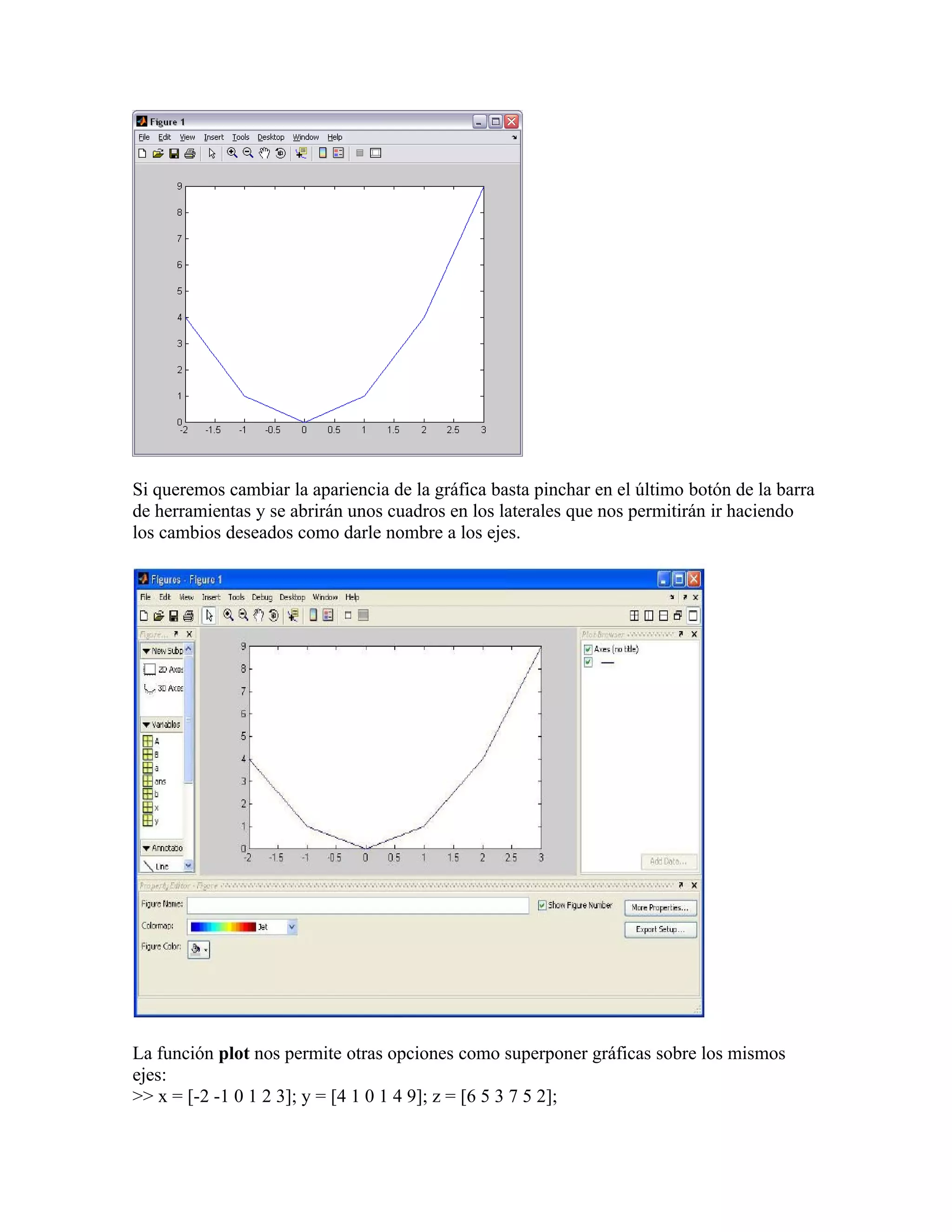 Si queremos cambiar la apariencia de la gráfica basta pinchar en el último botón de la barra
de herramientas y se abrirán unos cuadros en los laterales que nos permitirán ir haciendo
los cambios deseados como darle nombre a los ejes.




La función plot nos permite otras opciones como superponer gráficas sobre los mismos
ejes:
>> x = [-2 -1 0 1 2 3]; y = [4 1 0 1 4 9]; z = [6 5 3 7 5 2];
 
