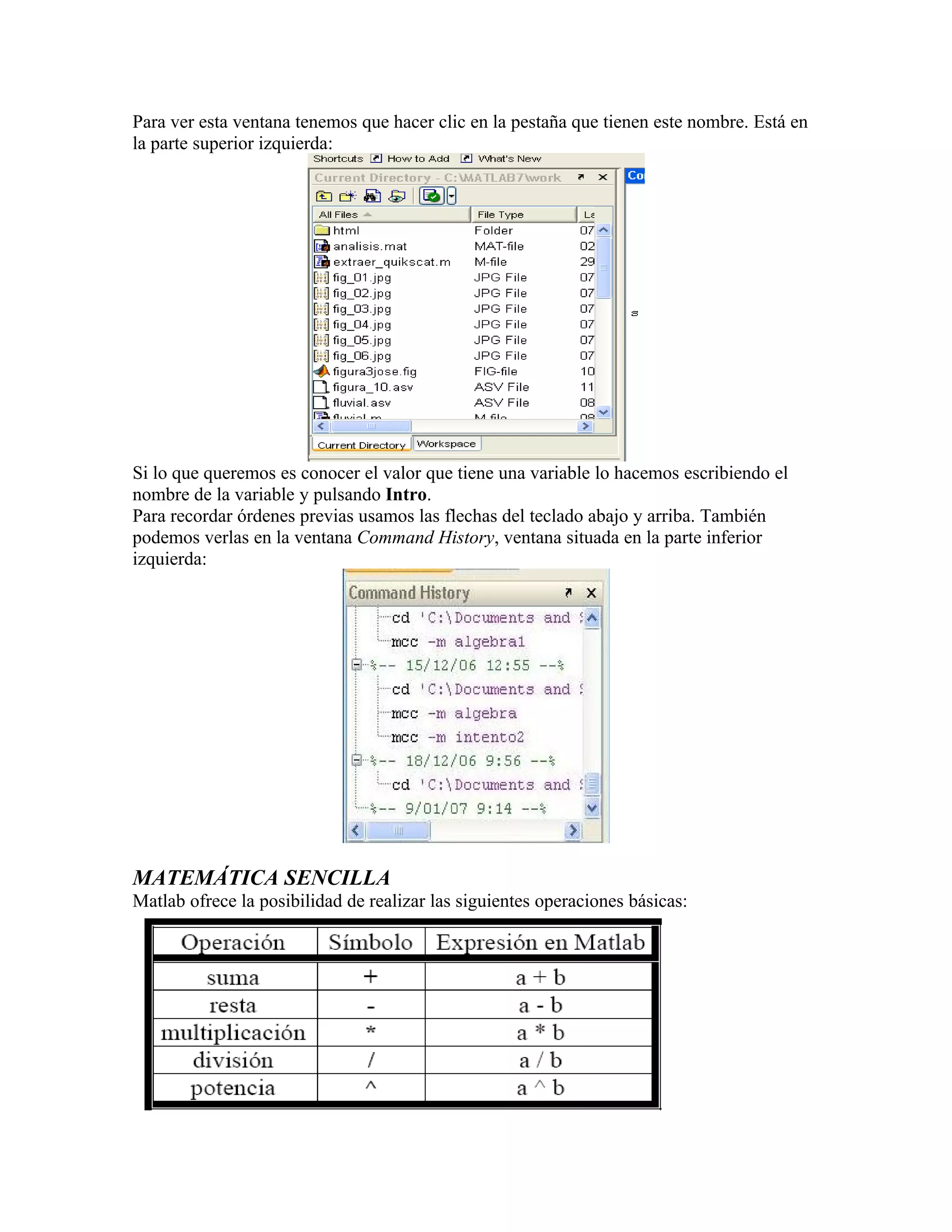 Para ver esta ventana tenemos que hacer clic en la pestaña que tienen este nombre. Está en
la parte superior izquierda:




Si lo que queremos es conocer el valor que tiene una variable lo hacemos escribiendo el
nombre de la variable y pulsando Intro.
Para recordar órdenes previas usamos las flechas del teclado abajo y arriba. También
podemos verlas en la ventana Command History, ventana situada en la parte inferior
izquierda:




MATEMÁTICA SENCILLA
Matlab ofrece la posibilidad de realizar las siguientes operaciones básicas:
 