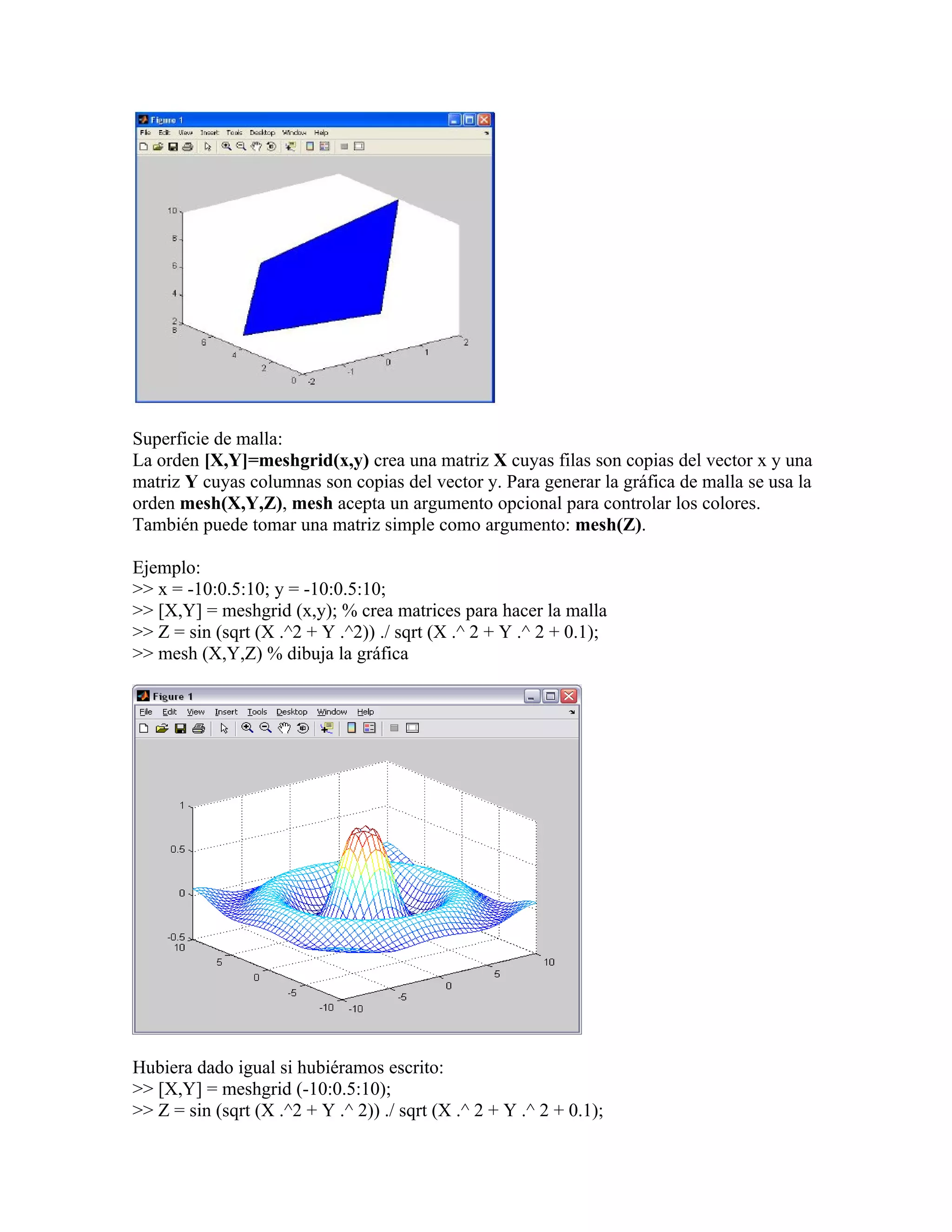 Superficie de malla:
La orden [X,Y]=meshgrid(x,y) crea una matriz X cuyas filas son copias del vector x y una
matriz Y cuyas columnas son copias del vector y. Para generar la gráfica de malla se usa la
orden mesh(X,Y,Z), mesh acepta un argumento opcional para controlar los colores.
También puede tomar una matriz simple como argumento: mesh(Z).

Ejemplo:
>> x = -10:0.5:10; y = -10:0.5:10;
>> [X,Y] = meshgrid (x,y); % crea matrices para hacer la malla
>> Z = sin (sqrt (X .^2 + Y .^2)) ./ sqrt (X .^ 2 + Y .^ 2 + 0.1);
>> mesh (X,Y,Z) % dibuja la gráfica




Hubiera dado igual si hubiéramos escrito:
>> [X,Y] = meshgrid (-10:0.5:10);
>> Z = sin (sqrt (X .^2 + Y .^ 2)) ./ sqrt (X .^ 2 + Y .^ 2 + 0.1);
 