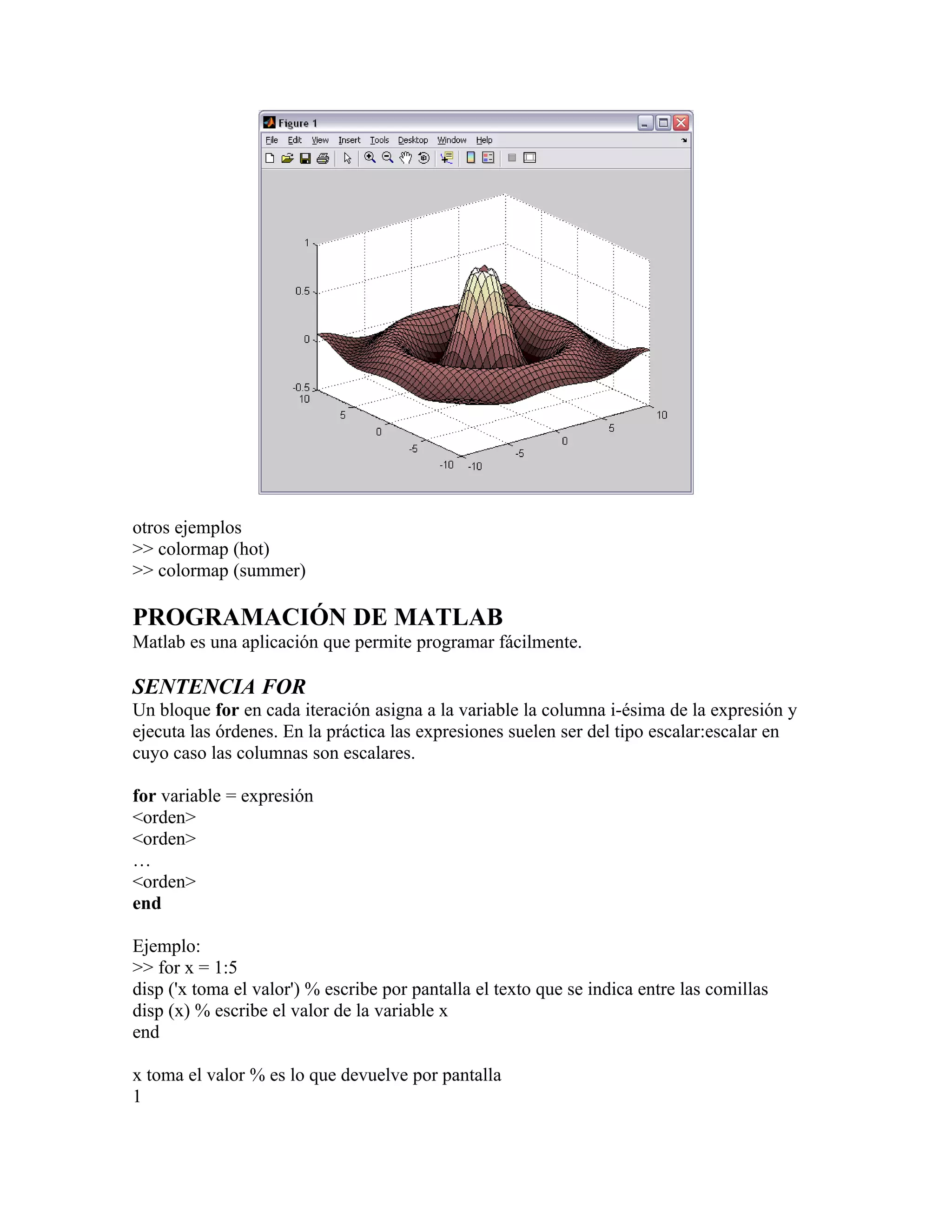 otros ejemplos
>> colormap (hot)
>> colormap (summer)

PROGRAMACIÓN DE MATLAB
Matlab es una aplicación que permite programar fácilmente.

SENTENCIA FOR
Un bloque for en cada iteración asigna a la variable la columna i-ésima de la expresión y
ejecuta las órdenes. En la práctica las expresiones suelen ser del tipo escalar:escalar en
cuyo caso las columnas son escalares.

for variable = expresión
<orden>
<orden>
…
<orden>
end

Ejemplo:
>> for x = 1:5
disp ('x toma el valor') % escribe por pantalla el texto que se indica entre las comillas
disp (x) % escribe el valor de la variable x
end

x toma el valor % es lo que devuelve por pantalla
1
 