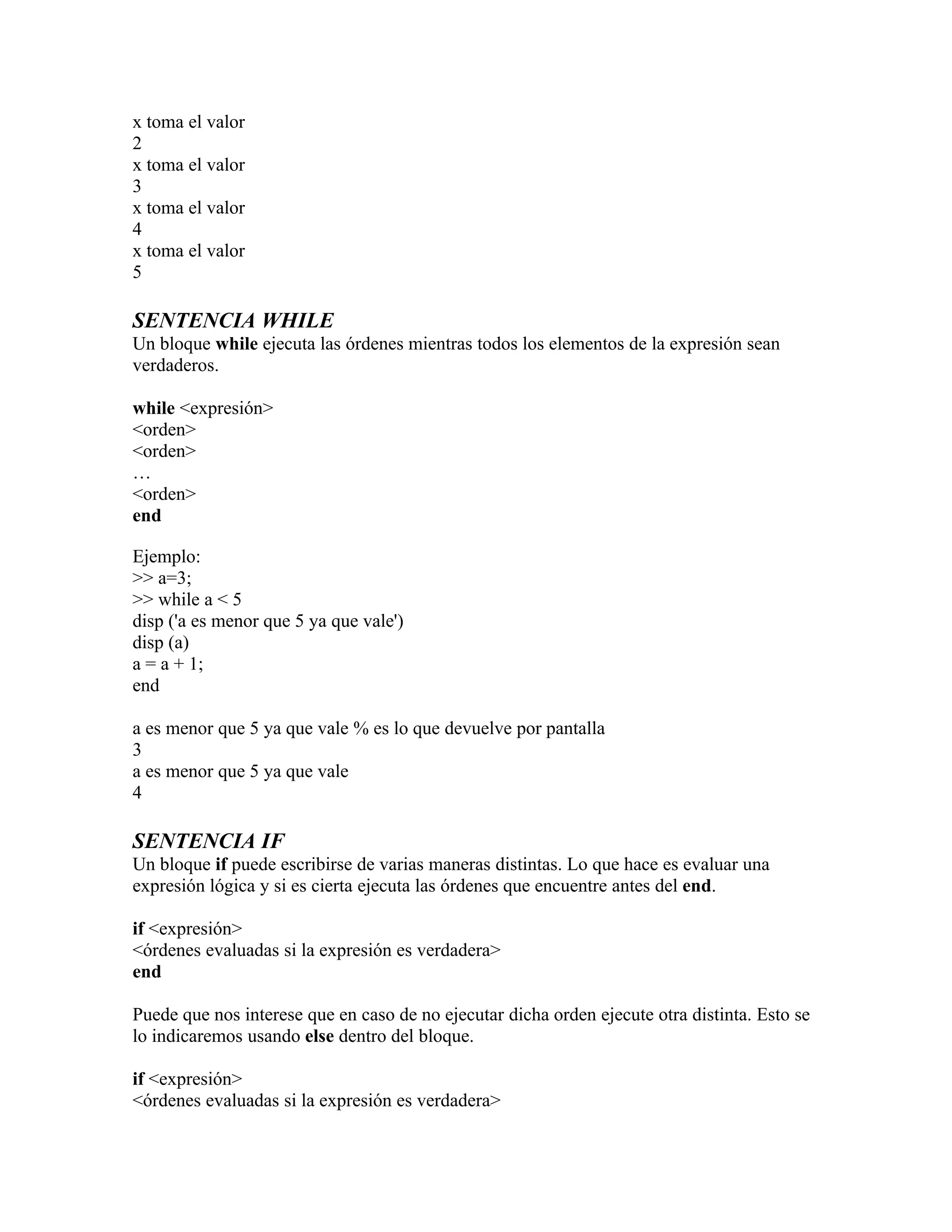 x toma el valor
2
x toma el valor
3
x toma el valor
4
x toma el valor
5

SENTENCIA WHILE
Un bloque while ejecuta las órdenes mientras todos los elementos de la expresión sean
verdaderos.

while <expresión>
<orden>
<orden>
…
<orden>
end

Ejemplo:
>> a=3;
>> while a < 5
disp ('a es menor que 5 ya que vale')
disp (a)
a = a + 1;
end

a es menor que 5 ya que vale % es lo que devuelve por pantalla
3
a es menor que 5 ya que vale
4

SENTENCIA IF
Un bloque if puede escribirse de varias maneras distintas. Lo que hace es evaluar una
expresión lógica y si es cierta ejecuta las órdenes que encuentre antes del end.

if <expresión>
<órdenes evaluadas si la expresión es verdadera>
end

Puede que nos interese que en caso de no ejecutar dicha orden ejecute otra distinta. Esto se
lo indicaremos usando else dentro del bloque.

if <expresión>
<órdenes evaluadas si la expresión es verdadera>
 
