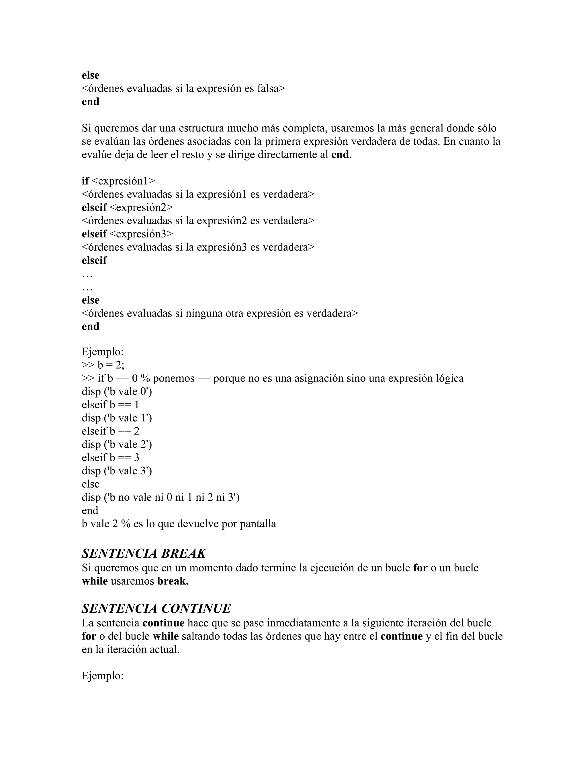 else
<órdenes evaluadas si la expresión es falsa>
end

Si queremos dar una estructura mucho más completa, usaremos la más general donde sólo
se evalúan las órdenes asociadas con la primera expresión verdadera de todas. En cuanto la
evalúe deja de leer el resto y se dirige directamente al end.

if <expresión1>
<órdenes evaluadas si la expresión1 es verdadera>
elseif <expresión2>
<órdenes evaluadas si la expresión2 es verdadera>
elseif <expresión3>
<órdenes evaluadas si la expresión3 es verdadera>
elseif
…
…
else
<órdenes evaluadas si ninguna otra expresión es verdadera>
end

Ejemplo:
>> b = 2;
>> if b == 0 % ponemos == porque no es una asignación sino una expresión lógica
disp ('b vale 0')
elseif b == 1
disp ('b vale 1')
elseif b == 2
disp ('b vale 2')
elseif b == 3
disp ('b vale 3')
else
disp ('b no vale ni 0 ni 1 ni 2 ni 3')
end
b vale 2 % es lo que devuelve por pantalla

SENTENCIA BREAK
Si queremos que en un momento dado termine la ejecución de un bucle for o un bucle
while usaremos break.

SENTENCIA CONTINUE
La sentencia continue hace que se pase inmediatamente a la siguiente iteración del bucle
for o del bucle while saltando todas las órdenes que hay entre el continue y el fin del bucle
en la iteración actual.

Ejemplo:
 