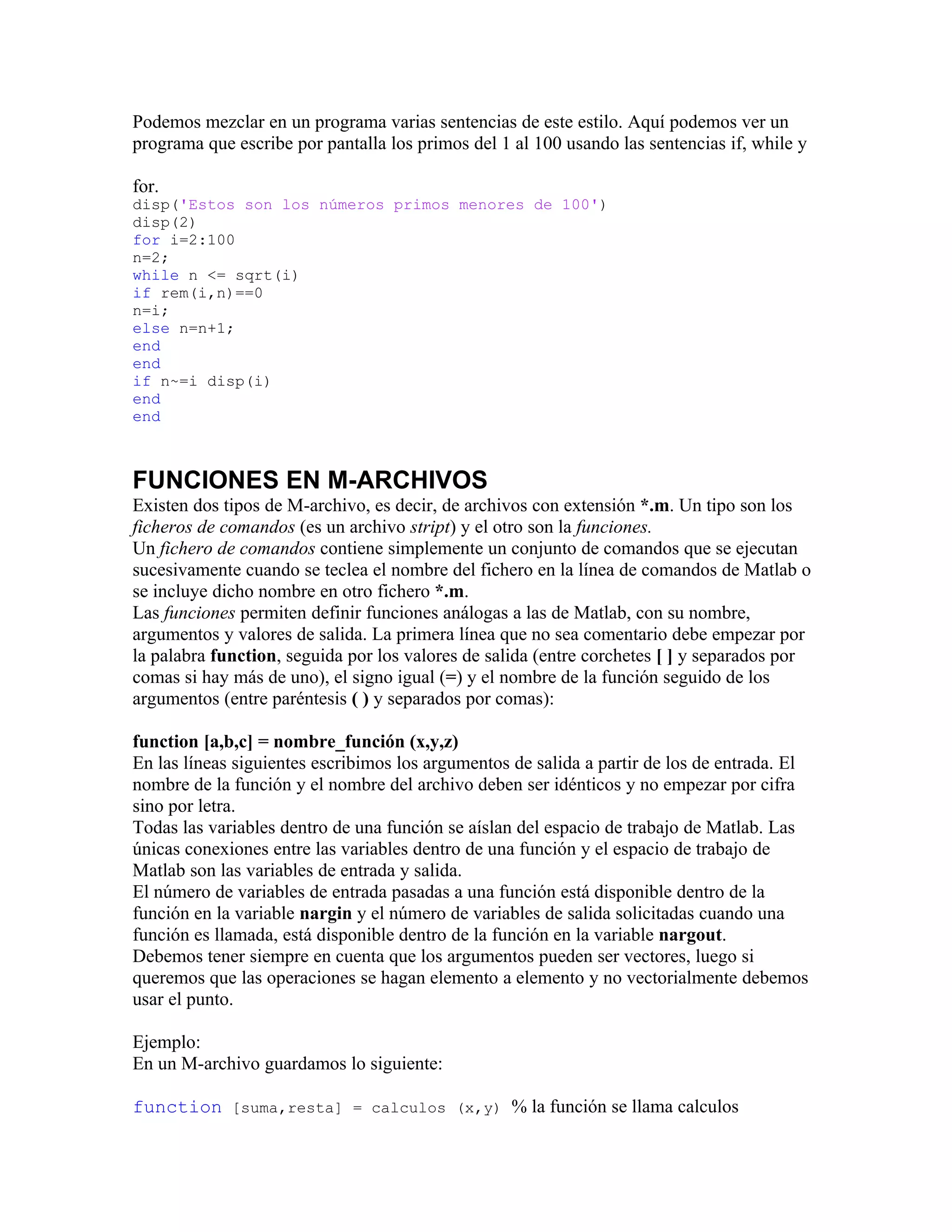 Podemos mezclar en un programa varias sentencias de este estilo. Aquí podemos ver un
programa que escribe por pantalla los primos del 1 al 100 usando las sentencias if, while y

for.
disp('Estos son los números primos menores de 100')
disp(2)
for i=2:100
n=2;
while n <= sqrt(i)
if rem(i,n)==0
n=i;
else n=n+1;
end
end
if n~=i disp(i)
end
end



FUNCIONES EN M-ARCHIVOS
Existen dos tipos de M-archivo, es decir, de archivos con extensión *.m. Un tipo son los
ficheros de comandos (es un archivo stript) y el otro son la funciones.
Un fichero de comandos contiene simplemente un conjunto de comandos que se ejecutan
sucesivamente cuando se teclea el nombre del fichero en la línea de comandos de Matlab o
se incluye dicho nombre en otro fichero *.m.
Las funciones permiten definir funciones análogas a las de Matlab, con su nombre,
argumentos y valores de salida. La primera línea que no sea comentario debe empezar por
la palabra function, seguida por los valores de salida (entre corchetes [ ] y separados por
comas si hay más de uno), el signo igual (=) y el nombre de la función seguido de los
argumentos (entre paréntesis ( ) y separados por comas):

function [a,b,c] = nombre_función (x,y,z)
En las líneas siguientes escribimos los argumentos de salida a partir de los de entrada. El
nombre de la función y el nombre del archivo deben ser idénticos y no empezar por cifra
sino por letra.
Todas las variables dentro de una función se aíslan del espacio de trabajo de Matlab. Las
únicas conexiones entre las variables dentro de una función y el espacio de trabajo de
Matlab son las variables de entrada y salida.
El número de variables de entrada pasadas a una función está disponible dentro de la
función en la variable nargin y el número de variables de salida solicitadas cuando una
función es llamada, está disponible dentro de la función en la variable nargout.
Debemos tener siempre en cuenta que los argumentos pueden ser vectores, luego si
queremos que las operaciones se hagan elemento a elemento y no vectorialmente debemos
usar el punto.

Ejemplo:
En un M-archivo guardamos lo siguiente:

function [suma,resta] = calculos (x,y) % la función se llama calculos
 