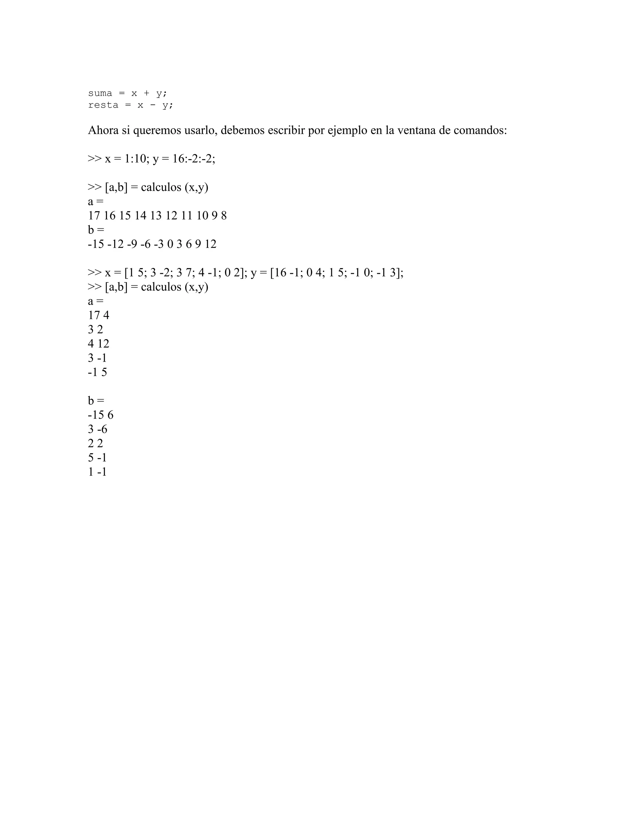 suma = x + y;
resta = x - y;

Ahora si queremos usarlo, debemos escribir por ejemplo en la ventana de comandos:

>> x = 1:10; y = 16:-2:-2;

>> [a,b] = calculos (x,y)
a=
17 16 15 14 13 12 11 10 9 8
b=
-15 -12 -9 -6 -3 0 3 6 9 12

>> x = [1 5; 3 -2; 3 7; 4 -1; 0 2]; y = [16 -1; 0 4; 1 5; -1 0; -1 3];
>> [a,b] = calculos (x,y)
a=
17 4
32
4 12
3 -1
-1 5

b=
-15 6
3 -6
22
5 -1
1 -1
 