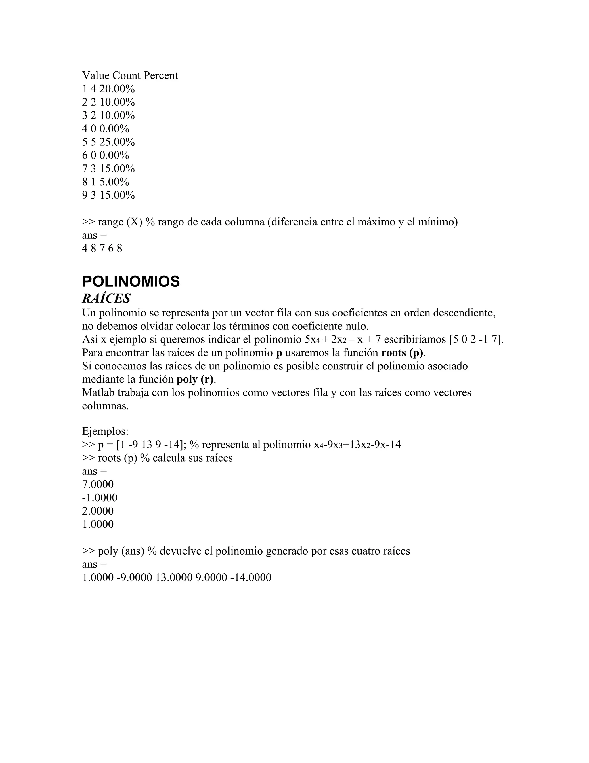 Value Count Percent
1 4 20.00%
2 2 10.00%
3 2 10.00%
4 0 0.00%
5 5 25.00%
6 0 0.00%
7 3 15.00%
8 1 5.00%
9 3 15.00%

>> range (X) % rango de cada columna (diferencia entre el máximo y el mínimo)
ans =
48768


POLINOMIOS
RAÍCES
Un polinomio se representa por un vector fila con sus coeficientes en orden descendiente,
no debemos olvidar colocar los términos con coeficiente nulo.
Así x ejemplo si queremos indicar el polinomio 5x4 + 2x2 – x + 7 escribiríamos [5 0 2 -1 7].
Para encontrar las raíces de un polinomio p usaremos la función roots (p).
Si conocemos las raíces de un polinomio es posible construir el polinomio asociado
mediante la función poly (r).
Matlab trabaja con los polinomios como vectores fila y con las raíces como vectores
columnas.

Ejemplos:
>> p = [1 -9 13 9 -14]; % representa al polinomio x4-9x3+13x2-9x-14
>> roots (p) % calcula sus raíces
ans =
7.0000
-1.0000
2.0000
1.0000

>> poly (ans) % devuelve el polinomio generado por esas cuatro raíces
ans =
1.0000 -9.0000 13.0000 9.0000 -14.0000
 