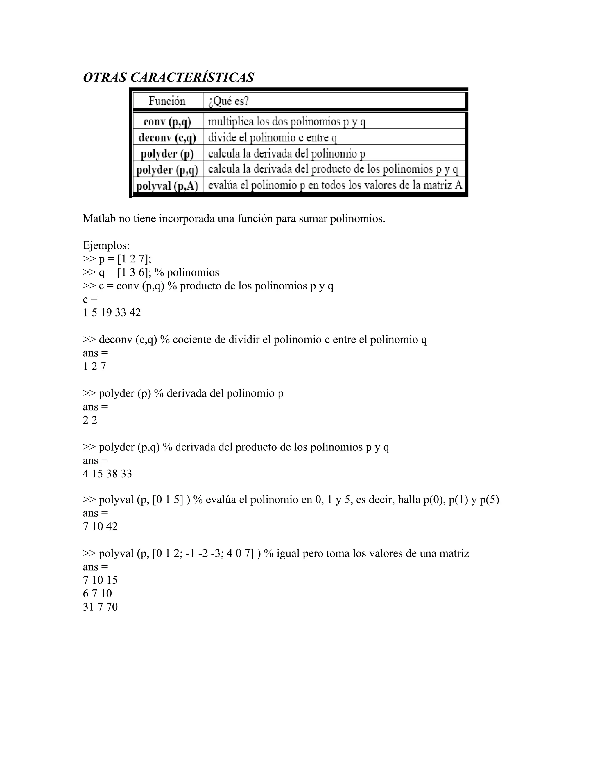 OTRAS CARACTERÍSTICAS




Matlab no tiene incorporada una función para sumar polinomios.

Ejemplos:
>> p = [1 2 7];
>> q = [1 3 6]; % polinomios
>> c = conv (p,q) % producto de los polinomios p y q
c=
1 5 19 33 42

>> deconv (c,q) % cociente de dividir el polinomio c entre el polinomio q
ans =
127

>> polyder (p) % derivada del polinomio p
ans =
22

>> polyder (p,q) % derivada del producto de los polinomios p y q
ans =
4 15 38 33

>> polyval (p, [0 1 5] ) % evalúa el polinomio en 0, 1 y 5, es decir, halla p(0), p(1) y p(5)
ans =
7 10 42

>> polyval (p, [0 1 2; -1 -2 -3; 4 0 7] ) % igual pero toma los valores de una matriz
ans =
7 10 15
6 7 10
31 7 70
 