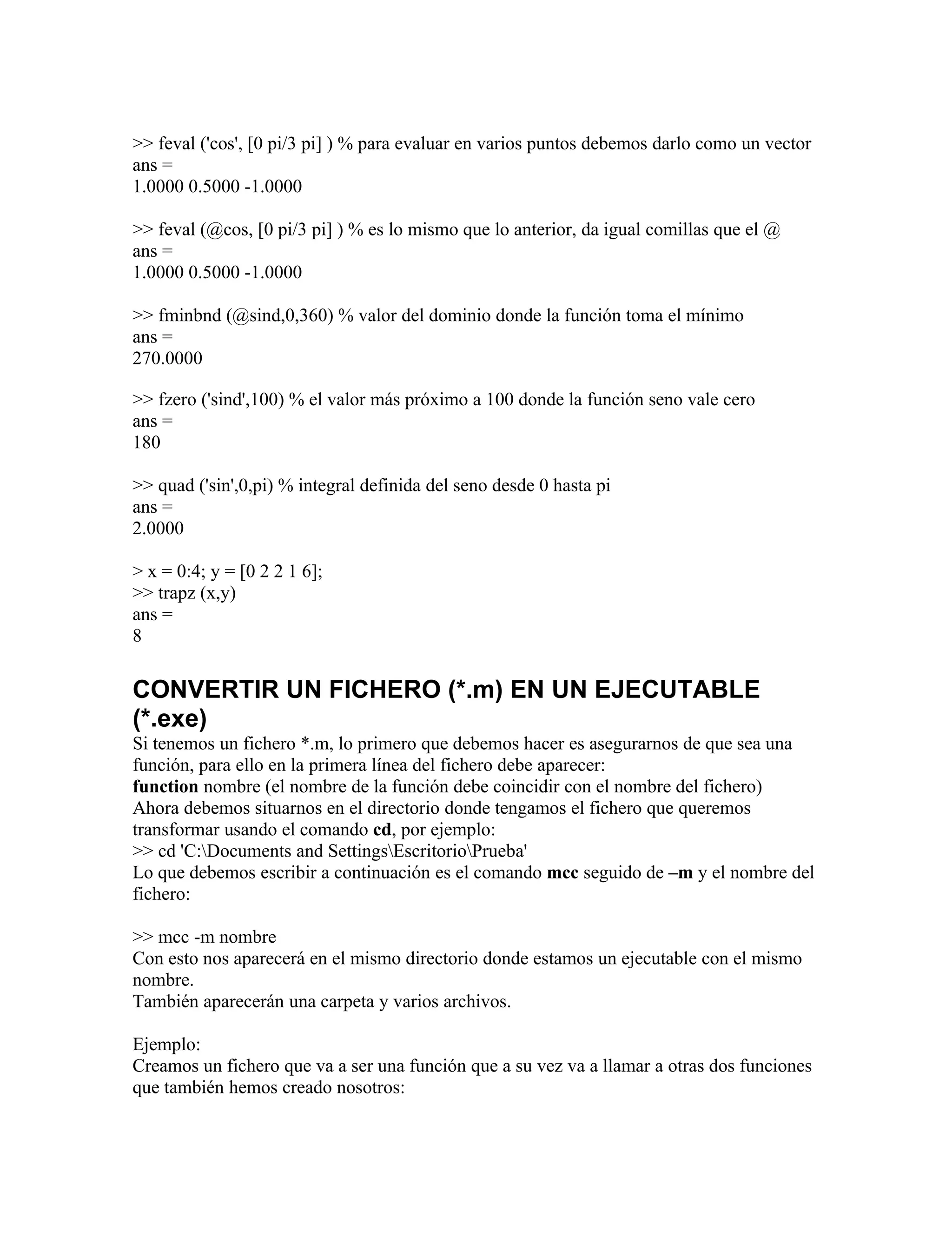>> feval ('cos', [0 pi/3 pi] ) % para evaluar en varios puntos debemos darlo como un vector
ans =
1.0000 0.5000 -1.0000

>> feval (@cos, [0 pi/3 pi] ) % es lo mismo que lo anterior, da igual comillas que el @
ans =
1.0000 0.5000 -1.0000

>> fminbnd (@sind,0,360) % valor del dominio donde la función toma el mínimo
ans =
270.0000

>> fzero ('sind',100) % el valor más próximo a 100 donde la función seno vale cero
ans =
180

>> quad ('sin',0,pi) % integral definida del seno desde 0 hasta pi
ans =
2.0000

> x = 0:4; y = [0 2 2 1 6];
>> trapz (x,y)
ans =
8


CONVERTIR UN FICHERO (*.m) EN UN EJECUTABLE
(*.exe)
Si tenemos un fichero *.m, lo primero que debemos hacer es asegurarnos de que sea una
función, para ello en la primera línea del fichero debe aparecer:
function nombre (el nombre de la función debe coincidir con el nombre del fichero)
Ahora debemos situarnos en el directorio donde tengamos el fichero que queremos
transformar usando el comando cd, por ejemplo:
>> cd 'C:Documents and SettingsEscritorioPrueba'
Lo que debemos escribir a continuación es el comando mcc seguido de –m y el nombre del
fichero:

>> mcc -m nombre
Con esto nos aparecerá en el mismo directorio donde estamos un ejecutable con el mismo
nombre.
También aparecerán una carpeta y varios archivos.

Ejemplo:
Creamos un fichero que va a ser una función que a su vez va a llamar a otras dos funciones
que también hemos creado nosotros:
 