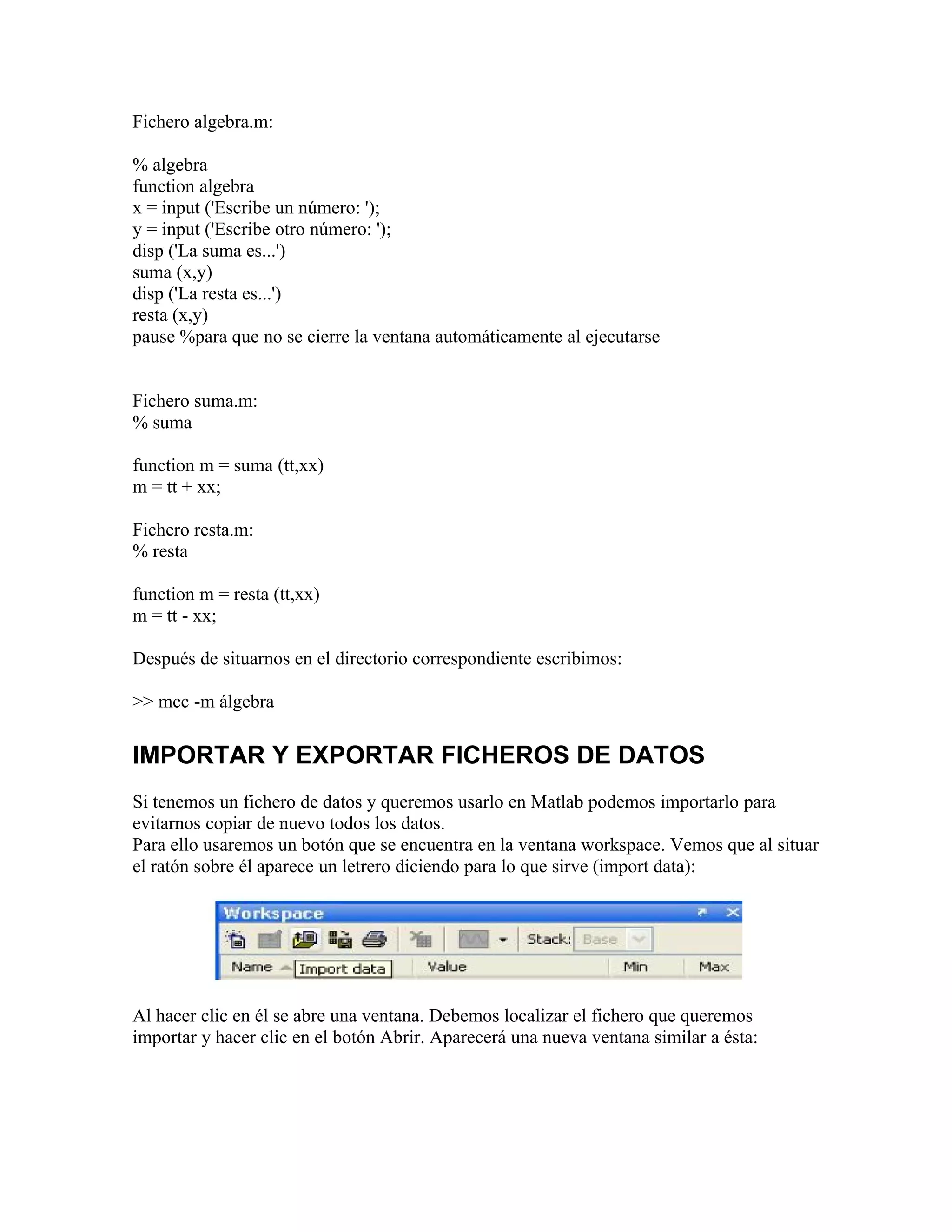 Fichero algebra.m:

% algebra
function algebra
x = input ('Escribe un número: ');
y = input ('Escribe otro número: ');
disp ('La suma es...')
suma (x,y)
disp ('La resta es...')
resta (x,y)
pause %para que no se cierre la ventana automáticamente al ejecutarse


Fichero suma.m:
% suma

function m = suma (tt,xx)
m = tt + xx;

Fichero resta.m:
% resta

function m = resta (tt,xx)
m = tt - xx;

Después de situarnos en el directorio correspondiente escribimos:

>> mcc -m álgebra


IMPORTAR Y EXPORTAR FICHEROS DE DATOS
Si tenemos un fichero de datos y queremos usarlo en Matlab podemos importarlo para
evitarnos copiar de nuevo todos los datos.
Para ello usaremos un botón que se encuentra en la ventana workspace. Vemos que al situar
el ratón sobre él aparece un letrero diciendo para lo que sirve (import data):




Al hacer clic en él se abre una ventana. Debemos localizar el fichero que queremos
importar y hacer clic en el botón Abrir. Aparecerá una nueva ventana similar a ésta:
 