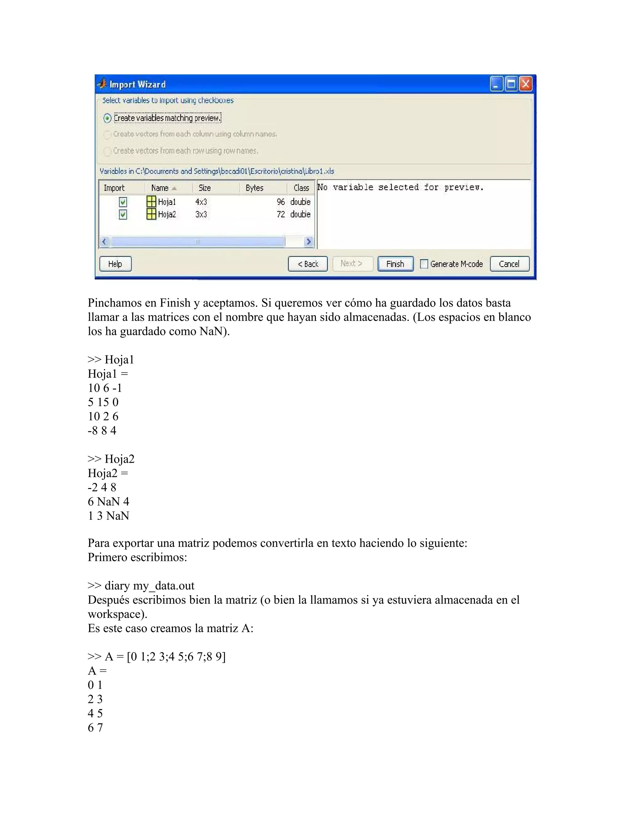 Pinchamos en Finish y aceptamos. Si queremos ver cómo ha guardado los datos basta
llamar a las matrices con el nombre que hayan sido almacenadas. (Los espacios en blanco
los ha guardado como NaN).

>> Hoja1
Hoja1 =
10 6 -1
5 15 0
10 2 6
-8 8 4

>> Hoja2
Hoja2 =
-2 4 8
6 NaN 4
1 3 NaN

Para exportar una matriz podemos convertirla en texto haciendo lo siguiente:
Primero escribimos:

>> diary my_data.out
Después escribimos bien la matriz (o bien la llamamos si ya estuviera almacenada en el
workspace).
Es este caso creamos la matriz A:

>> A = [0 1;2 3;4 5;6 7;8 9]
A=
01
23
45
67
 