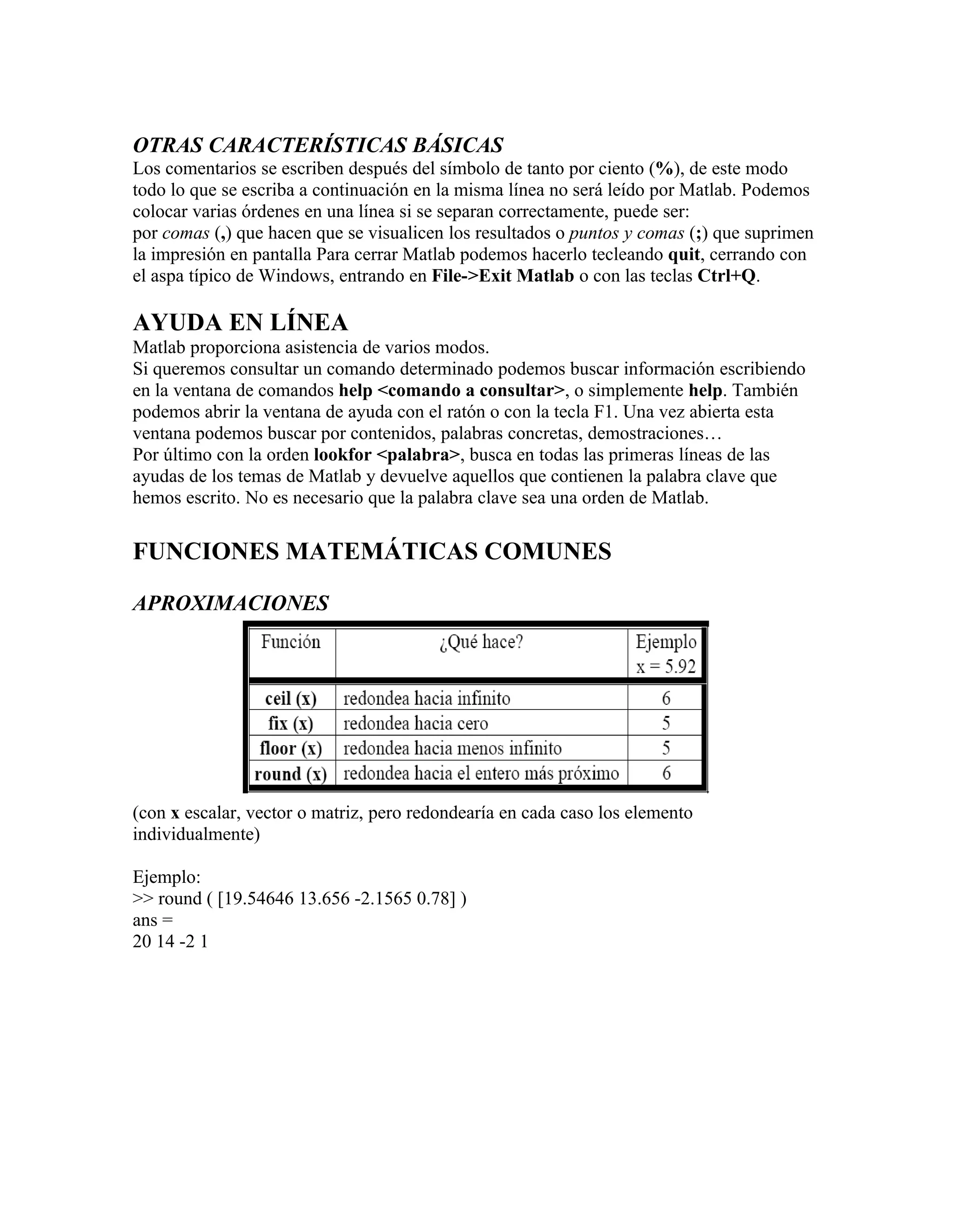 OTRAS CARACTERÍSTICAS BÁSICAS
Los comentarios se escriben después del símbolo de tanto por ciento (%), de este modo
todo lo que se escriba a continuación en la misma línea no será leído por Matlab. Podemos
colocar varias órdenes en una línea si se separan correctamente, puede ser:
por comas (,) que hacen que se visualicen los resultados o puntos y comas (;) que suprimen
la impresión en pantalla Para cerrar Matlab podemos hacerlo tecleando quit, cerrando con
el aspa típico de Windows, entrando en File->Exit Matlab o con las teclas Ctrl+Q.

AYUDA EN LÍNEA
Matlab proporciona asistencia de varios modos.
Si queremos consultar un comando determinado podemos buscar información escribiendo
en la ventana de comandos help <comando a consultar>, o simplemente help. También
podemos abrir la ventana de ayuda con el ratón o con la tecla F1. Una vez abierta esta
ventana podemos buscar por contenidos, palabras concretas, demostraciones…
Por último con la orden lookfor <palabra>, busca en todas las primeras líneas de las
ayudas de los temas de Matlab y devuelve aquellos que contienen la palabra clave que
hemos escrito. No es necesario que la palabra clave sea una orden de Matlab.

FUNCIONES MATEMÁTICAS COMUNES

APROXIMACIONES




(con x escalar, vector o matriz, pero redondearía en cada caso los elemento
individualmente)

Ejemplo:
>> round ( [19.54646 13.656 -2.1565 0.78] )
ans =
20 14 -2 1
 
