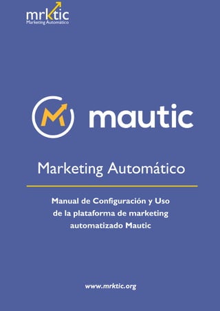 Copyright © 2016 Marketic. Todos los derechos reservados. www.mrktic.org
marketic
Manual de Configuración y Uso
de la plataforma de marketing
automatizado Mautic
www.mrktic.org
Marketing Automático
 