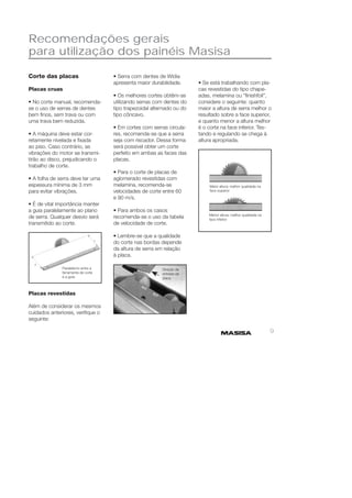 9 
Recomendações gerais 
para utilização dos painéis Masisa 
• Serra com dentes de Wídia 
apresenta maior durabilidade. 
• Os melhores cortes obtêm-se 
utilizando serras com dentes do 
tipo trapezoidal alternado ou do 
tipo côncavo. 
• Em cortes com serras circula-res, 
recomenda-se que a serra 
seja com riscador. Dessa forma 
será possível obter um corte 
perfeito em ambas as faces das 
placas. 
• Para o corte de placas de 
aglomerado revestidas com 
melamina, recomenda-se 
velocidades de corte entre 60 
e 90 m/s. 
• Para ambos os casos 
recomenda-se o uso da tabela 
de velocidade de corte. 
• Lembre-se que a qualidade 
do corte nas bordas depende 
da altura de serra em relação 
à placa. 
Paralelismo entre a 
ferramenta de corte 
e a guta 
Direção de 
entrada da 
placa 
Maior altura: melhor qualidade na 
face superior 
Menor altura: melhor qualidade na 
face inferior 
Corte das placas 
Placas cruas 
• No corte manual, recomenda-se 
o uso de serras de dentes 
bem fi nos, sem trava ou com 
uma trava bem reduzida. 
• A máquina deve estar cor-retamente 
nivelada e fi xada 
ao piso. Caso contrário, as 
vibrações do motor se transmi-tirão 
ao disco, prejudicando o 
trabalho de corte. 
• A folha de serra deve ter uma 
espessura mínima de 3 mm 
para evitar vibrações. 
• É de vital importância manter 
a guia paralelamente ao plano 
de serra. Qualquer desvio será 
transmitido ao corte. 
Placas revestidas 
Além de considerar os mesmos 
cuidados anteriores, verifi que o 
seguinte: 
• Se está trabalhando com pla-cas 
revestidas do tipo chape-adas, 
melamina ou “fi nishfoil”, 
considere o seguinte: quanto 
maior a altura de serra melhor o 
resultado sobre a face superior, 
e quanto menor a altura melhor 
é o corte na face inferior. Tes-tando 
e regulando se chega à 
altura apropriada. 
 