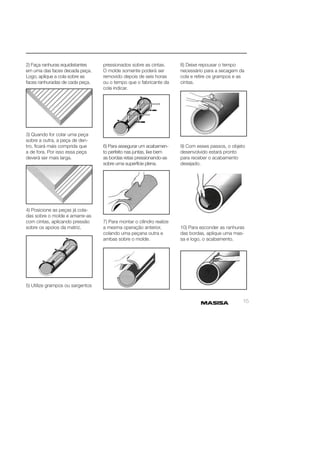 15 
2) Faça ranhuras equidistantes 
em uma das faces decada peça. 
Logo, aplique a cola sobre as 
faces ranhuradas de cada peça. 
3) Quando for colar uma peça 
sobre a outra, a peça de den-tro, 
fi cará mais comprida que 
a de fora. Por isso essa peça 
deverá ser mais larga. 
4) Posicione as peças já cola-das 
sobre o molde e amarre-as 
com cintas, aplicando pressão 
sobre os apoios da matriz. 
5) Utilize grampos ou sargentos 
pressionados sobre as cintas. 
O molde somente poderá ser 
removido depois de seis horas 
ou o tempo que o fabricante da 
cola indicar. 
6) Para assegurar um acabamen-to 
perfeito nas juntas, lixe bem 
as bordas retas pressionando-as 
sobre uma superfície plena. 
7) Para montar o cilindro realize 
a mesma operação anterior, 
colando uma peçana outra e 
ambas sobre o molde. 
8) Deixe repousar o tempo 
necessário para a secagem da 
cola e retire os grampos e as 
cintas. 
9) Com esses passos, o objeto 
desenvolvido estará pronto 
para receber o acabamento 
desejado. 
10) Para esconder as ranhuras 
das bordas, aplique uma mas-sa 
e logo, o acabamento. 
 