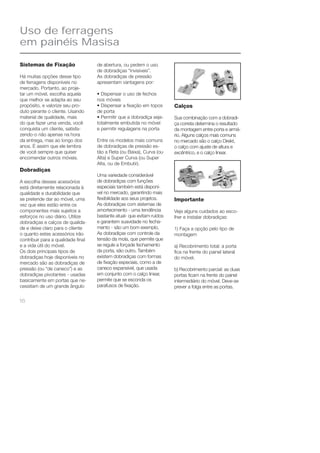 16 
Calços 
Sua combinação com a dobradi-ça 
correta determina o resultado 
da montagem entre porta e armá-rio. 
Alguns calços mais comuns 
no mercado são o calço Direkt, 
o calço com ajuste de altura e 
excêntrico, e o calço linear. 
Importante 
Veja alguns cuidados ao esco-lher 
e instalar dobradiças: 
1) Faça a opção pelo tipo de 
montagem 
a) Recobrimento total: a porta 
fi ca na frente do painel lateral 
do móvel. 
b) Recobrimento parcial: as duas 
portas fi cam na frente do painel 
intermediário do móvel. Deve-se 
prever a folga entre as portas. 
Uso de ferragens 
em painéis Masisa 
Sistemas de Fixação 
Há muitas opções desse tipo 
de ferragens disponíveis no 
mercado. Portanto, ao proje-tar 
um móvel, escolha aquela 
que melhor se adapta ao seu 
propósito, e valorize seu pro-duto 
perante o cliente. Usando 
material de qualidade, mais 
do que fazer uma venda, você 
conquista um cliente, satisfa-zendo- 
o não apenas na hora 
da entrega, mas ao longo dos 
anos. É assim que ele lembra 
de você sempre que quiser 
encomendar outros móveis. 
Dobradiças 
A escolha desses acessórios 
está diretamente relacionada à 
qualidade e durabilidade que 
se pretende dar ao móvel, uma 
vez que eles estão entre os 
componentes mais sujeitos a 
esforços no uso diário. Utilize 
dobradiças e calços de qualida-de 
e deixe claro para o cliente 
o quanto estes acessórios irão 
contribuir para a qualidade fi nal 
e a vida útil do móvel. 
Os dois principais tipos de 
dobradiças hoje disponíveis no 
mercado são as dobradiças de 
pressão (ou “de caneco”) e as 
dobradiças pivotantes - usadas 
basicamente em portas que ne-cessitam 
de um grande ângulo 
de abertura, ou pedem o uso 
de dobradiças “invisíveis”. 
As dobradiças de pressão 
apresentam vantagens por: 
• Dispensar o uso de fechos 
nos móveis 
• Dispensar a fi xação em topos 
de porta 
• Permitir que a dobradiça seja-totalmente 
embutida no móvel 
e permitir regulagens na porta 
Entre os modelos mais comuns 
de dobradiças de pressão es-tão 
a Reta (ou Baixa), Curva (ou 
Alta) e Super Curva (ou Super 
Alta, ou de Embutir). 
Uma variedade considerável 
de dobradiças com funções 
especiais também está disponí-vel 
no mercado, garantindo mais 
fl exibilidade aos seus projetos. 
As dobradiças com sistemas de 
amortecimento - uma tendência 
bastante atual- que evitam ruídos 
e garantem suavidade no fecha-mento 
- são um bom exemplo. 
As dobradiças com controle da 
tensão da mola, que permite que 
se regule a forçade fechamento 
da porta, são outro. Também 
existem dobradiças com formas 
de fi xação especiais, como a de 
caneco expansível, que usada 
em conjunto com o calço linear, 
permite que se esconda os 
parafusos de fi xação. 
 