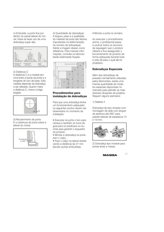 17 
c) Embutida: a porta fi ca por 
dentro do painel lateral do mó-vel. 
Deve-se fazer uso de urna 
dobradiça super alta. 
2) Distância C 
A distância C é a medida (em 
mm) entre a borda da porta e a 
tangente do furo de base. Esta 
medida depende da dobradiça 
a ser utilizada. Quanto maior 
a distância C, menor a folga 
exigida. 
3) Recobrimento da porta 
É a cobertura da porta sobre a 
lateral do móvel. 
4) Quantidade de dobradiças 
A largura, peso e a qualidade 
do material da porta são fatores 
importantes na determinação 
do número de dobradiças. 
Adote a imagem abaixo como 
referência. Para maiores infor-mações, 
consulte os fabrican-tesde 
sistemasde fi xação. 
Procedimentos para 
instalação de dobradiças 
Para que uma dobradiça tenha 
um funcionamento adequado, 
os seguintes pontos devem ser 
observados no momento da 
instalação: 
• Executar na porta o furo para 
caneca e também os furos de 
guia para os parafusos ou bu-chas 
para garantir o esquadro 
do produto. 
• Montar a dobradiça na porta 
sem o calço. 
• Fixar o calço na lateral obede-cendo 
a distância de 37 mm 
(exceto portas embutidas). 
• Montar a porta no armário. 
Ao executar o procedimento 
acima, o profi ssional passa 
a usufruir todos os recursos 
de regulagem que o produto 
oferece e fi ca assegurado o 
funcionamento do produto de 
forma adequada durante toda 
a vida útil para o qual ele foi 
projetado. 
Dobradiças Especiais 
Além das dobradiças de 
pressão normalmente utilizadas 
pelos fabricantes, existe uma 
imensa quantidade de mode-los 
especiais disponíveis no 
mercado para atender as mais 
diversas situações de projetos. 
Seguem alguns exemplos: 
1) Selekta 4 
Dobradiça de eixo simples com 
montagem de slide com ângulo 
de abertura até 280° para 
painéis laterais de espessura 15 
e 19 mm. 
2) Dobradiça tipo invisível para 
portas leves e mesas 
 