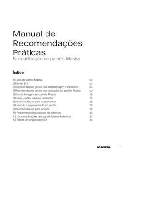 1 
Manual de 
Recomendações 
Práticas 
Para utilização de painéis Masisa 
Índice 
1) Tipos de painéis Masisa 
2) Painéis E-1 
3) Recomendações gerais para armazenagem e transporte 
4) Recomendações gerais para utilização dos painéis Masisa 
5) Uso de ferragens em painéis Masisa 
6) Fresar, perfi lar, rebaixar, desbastar 
7) Recomendações para acabamentos 
8) Evitando o empenamento em portas 
9) Recomendações para junções 
10) Recomendações para uso de adesivos 
11) Usos e aplicações dos painéis Masisa Melamina 
12) Tabela de cargas para MDF 
02 
03 
04 
09 
16 
25 
26 
29 
30 
33 
37 
38 
 
