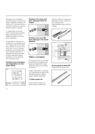 Dispositivos de montagem 
decorativos para conexão entre 
bases, prateleiras e laterais, de 
acordo com o princípio de acio-namento 
20 
excêntrico, comprova-damente 
seguro e testado. 
1. Capacidade de traciona-mento: 
permite que os painéis 
sejam tracionados de uma 
distância superior a 2 mm ao 
serem apertados. 
O dispositivo é colocado por 
pressão em uma furação dupla 
com distância de 32 mm entre 
furos, sendo um com 20 mm e 
outro com 10 mm. O painel é 
encaixado de cima para baixo. 
Para os painéis inferiores, o 
dispositivo pode ser acionado 
também pela parte superior, 
bastando um furo passante 
com saída para cima. 
Parafusos para montagem 
com dispositivos de mon-tagem 
VB 36. 
Parafuso com rosca euro 
(para aplicação direto na 
chapa). 
Parafuso com rosca M6 
(para aplicação com bucha 
plástica). 
Trilhos e corrediças 
A escolha do trilho ou corrediça 
para aplicação na gaveta está 
ligada principalmente à capa-cidade 
de carga que se deseja 
do sistema. 
Existem hoje trilhos e corrediças 
com capacidade de cargas mais 
variadas possíveis. A seguir 
alguns modelos disponíveis: 
1) Trilho quadro V6 
Ficaembutido embaixo da 
gaveta, possui resistência a 
esforços verticais e horizontais. 
Movimento suave e silencioso 
com extração total. 
Capacidadede carga de 30 kg 
a 50 kg. 
2) Corrediças de Base FR - 
Capacidade de carga 15 kg 
 